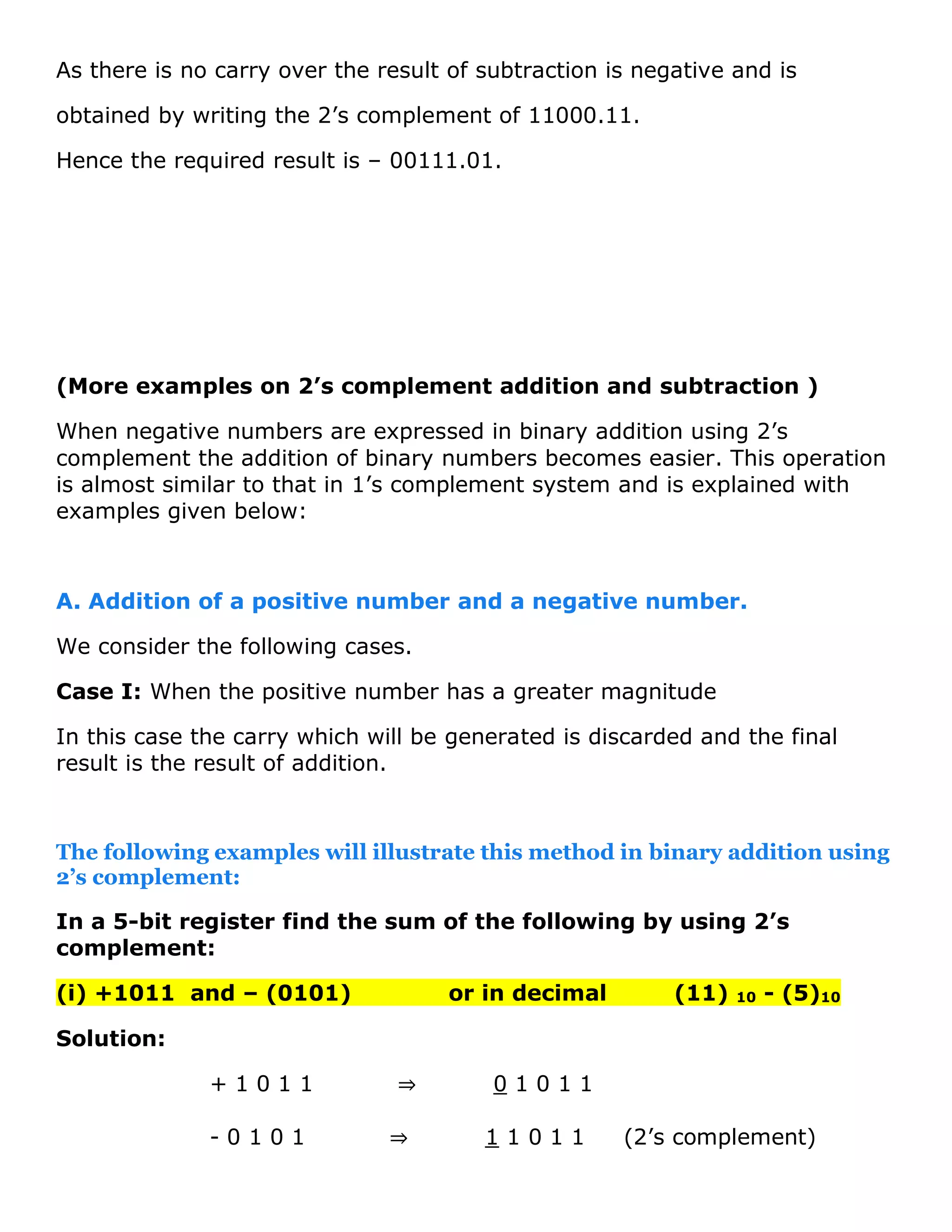 As there is no carry over the result of subtraction is negative and is
obtained by writing the 2&rsquo;s complement of 11000.11.
Hence the required result is &ndash; 00111.01.
(More examples on 2&rsquo;s complement addition and subtraction )
When negative numbers are expressed in binary addition using 2&rsquo;s
complement the addition of binary numbers becomes easier. This operation
is almost similar to that in 1&rsquo;s complement system and is explained with
examples given below:
A. Addition of a positive number and a negative number.
We consider the following cases.
Case I: When the positive number has a greater magnitude
In this case the carry which will be generated is discarded and the final
result is the result of addition.
The following examples will illustrate this method in binary addition using
2&rsquo;s complement:
In a 5-bit register find the sum of the following by using 2&rsquo;s
complement:
(i) +1011 and &ndash; (0101) or in decimal (11) 10 - (5)10
Solution:
+ 1 0 1 1 &rArr; 0 1 0 1 1
- 0 1 0 1 &rArr; 1 1 0 1 1 (2&rsquo;s complement)
 