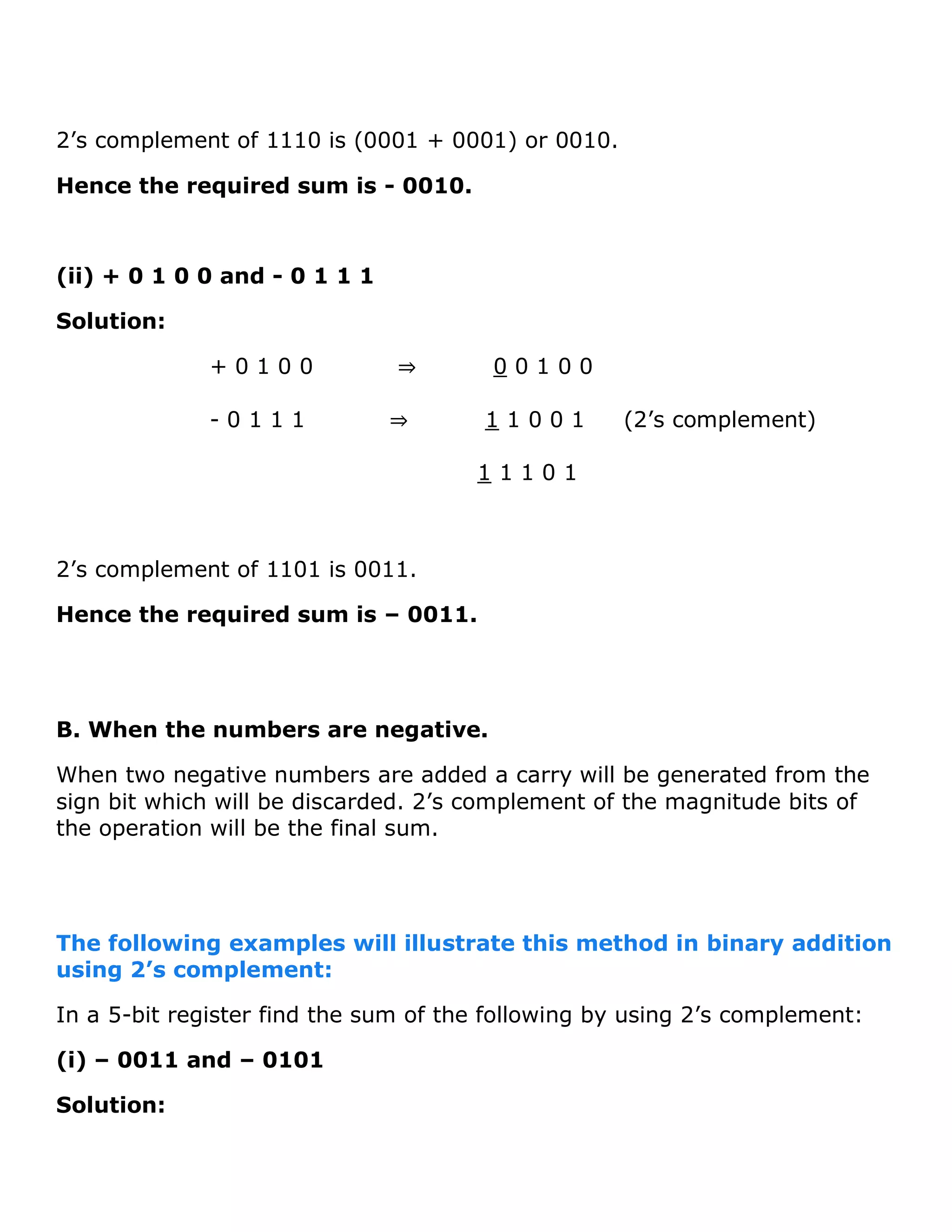 2&rsquo;s complement of 1110 is (0001 + 0001) or 0010.
Hence the required sum is - 0010.
(ii) + 0 1 0 0 and - 0 1 1 1
Solution:
+ 0 1 0 0 &rArr; 0 0 1 0 0
- 0 1 1 1 &rArr; 1 1 0 0 1 (2&rsquo;s complement)
1 1 1 0 1
2&rsquo;s complement of 1101 is 0011.
Hence the required sum is &ndash; 0011.
B. When the numbers are negative.
When two negative numbers are added a carry will be generated from the
sign bit which will be discarded. 2&rsquo;s complement of the magnitude bits of
the operation will be the final sum.
The following examples will illustrate this method in binary addition
using 2&rsquo;s complement:
In a 5-bit register find the sum of the following by using 2&rsquo;s complement:
(i) &ndash; 0011 and &ndash; 0101
Solution:
 