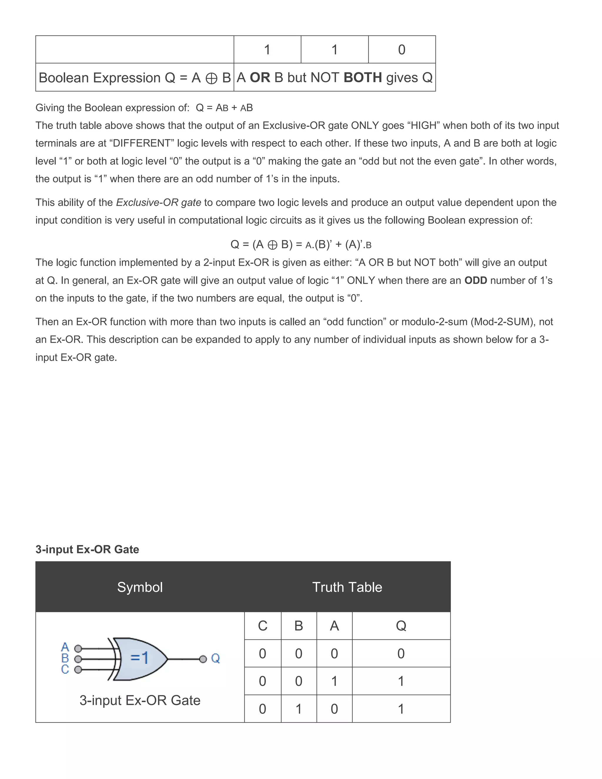 1 1 0
Boolean Expression Q = A &oplus; B A OR B but NOT BOTH gives Q
Giving the Boolean expression of: Q = AB + AB
The truth table above shows that the output of an Exclusive-OR gate ONLY goes &ldquo;HIGH&rdquo; when both of its two input
terminals are at &ldquo;DIFFERENT&rdquo; logic levels with respect to each other. If these two inputs, A and B are both at logic
level &ldquo;1&rdquo; or both at logic level &ldquo;0&rdquo; the output is a &ldquo;0&rdquo; making the gate an &ldquo;odd but not the even gate&rdquo;. In other words,
the output is &ldquo;1&rdquo; when there are an odd number of 1&rsquo;s in the inputs.
This ability of the Exclusive-OR gate to compare two logic levels and produce an output value dependent upon the
input condition is very useful in computational logic circuits as it gives us the following Boolean expression of:
Q = (A &oplus; B) = A.(B)&rsquo; + (A)&rsquo;.B
The logic function implemented by a 2-input Ex-OR is given as either: &ldquo;A OR B but NOT both&rdquo; will give an output
at Q. In general, an Ex-OR gate will give an output value of logic &ldquo;1&rdquo; ONLY when there are an ODD number of 1&rsquo;s
on the inputs to the gate, if the two numbers are equal, the output is &ldquo;0&rdquo;.
Then an Ex-OR function with more than two inputs is called an &ldquo;odd function&rdquo; or modulo-2-sum (Mod-2-SUM), not
an Ex-OR. This description can be expanded to apply to any number of individual inputs as shown below for a 3-
input Ex-OR gate.
3-input Ex-OR Gate
Symbol Truth Table
3-input Ex-OR Gate
C B A Q
0 0 0 0
0 0 1 1
0 1 0 1
 