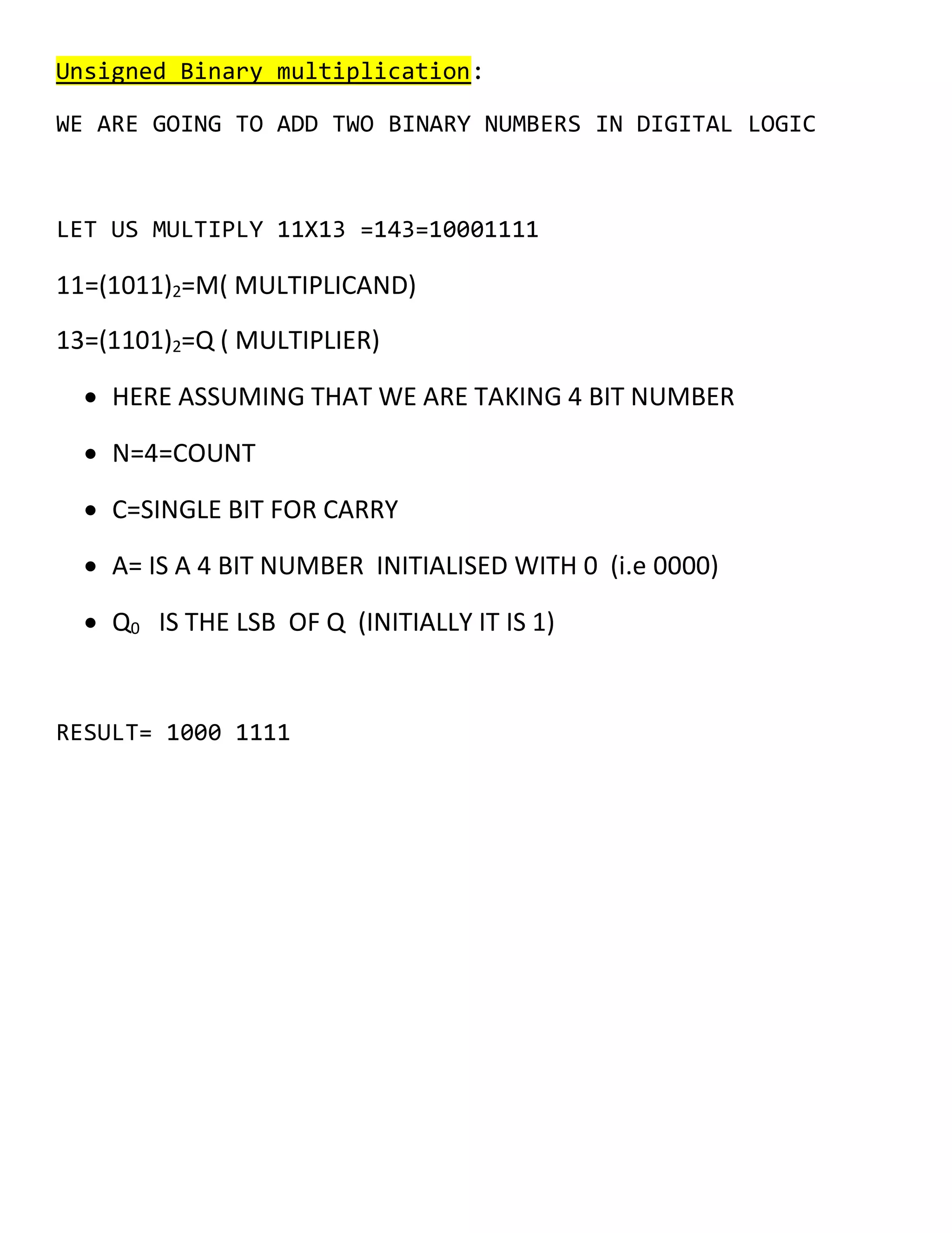 Unsigned Binary multiplication:
WE ARE GOING TO ADD TWO BINARY NUMBERS IN DIGITAL LOGIC
LET US MULTIPLY 11X13 =143=10001111
11=(1011)2=M( MULTIPLICAND)
13=(1101)2=Q ( MULTIPLIER)
&bull; HERE ASSUMING THAT WE ARE TAKING 4 BIT NUMBER
&bull; N=4=COUNT
&bull; C=SINGLE BIT FOR CARRY
&bull; A= IS A 4 BIT NUMBER INITIALISED WITH 0 (i.e 0000)
&bull; Q0 IS THE LSB OF Q (INITIALLY IT IS 1)
RESULT= 1000 1111
 
