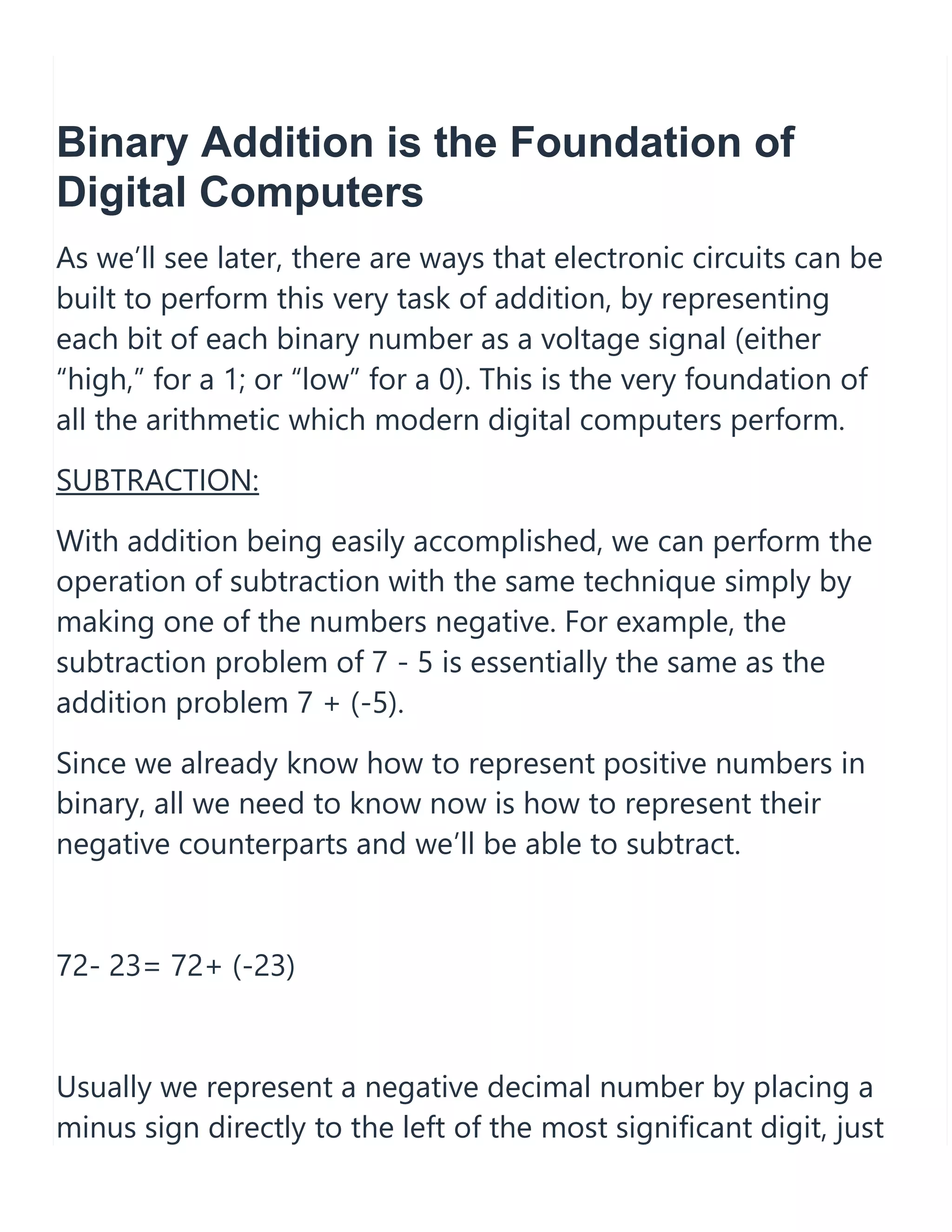 Binary Addition is the Foundation of
Digital Computers
As we&rsquo;ll see later, there are ways that electronic circuits can be
built to perform this very task of addition, by representing
each bit of each binary number as a voltage signal (either
&ldquo;high,&rdquo; for a 1; or &ldquo;low&rdquo; for a 0). This is the very foundation of
all the arithmetic which modern digital computers perform.
SUBTRACTION:
With addition being easily accomplished, we can perform the
operation of subtraction with the same technique simply by
making one of the numbers negative. For example, the
subtraction problem of 7 - 5 is essentially the same as the
addition problem 7 + (-5).
Since we already know how to represent positive numbers in
binary, all we need to know now is how to represent their
negative counterparts and we&rsquo;ll be able to subtract.
72- 23= 72+ (-23)
Usually we represent a negative decimal number by placing a
minus sign directly to the left of the most significant digit, just
 