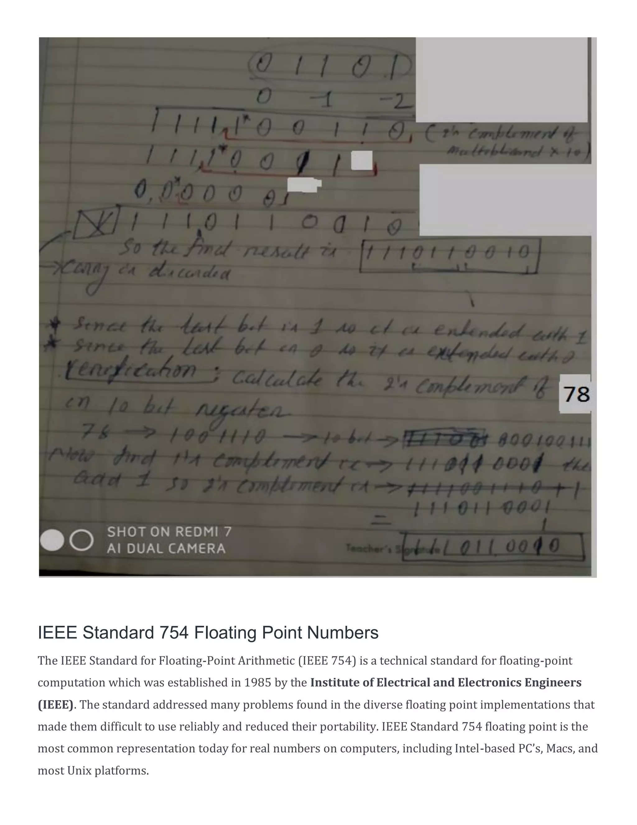 IEEE Standard 754 Floating Point Numbers
The IEEE Standard for Floating-Point Arithmetic (IEEE 754) is a technical standard for floating-point
computation which was established in 1985 by the Institute of Electrical and Electronics Engineers
(IEEE). The standard addressed many problems found in the diverse floating point implementations that
made them difficult to use reliably and reduced their portability. IEEE Standard 754 floating point is the
most common representation today for real numbers on computers, including Intel-based PC&rsquo;s, Macs, and
most Unix platforms.
 