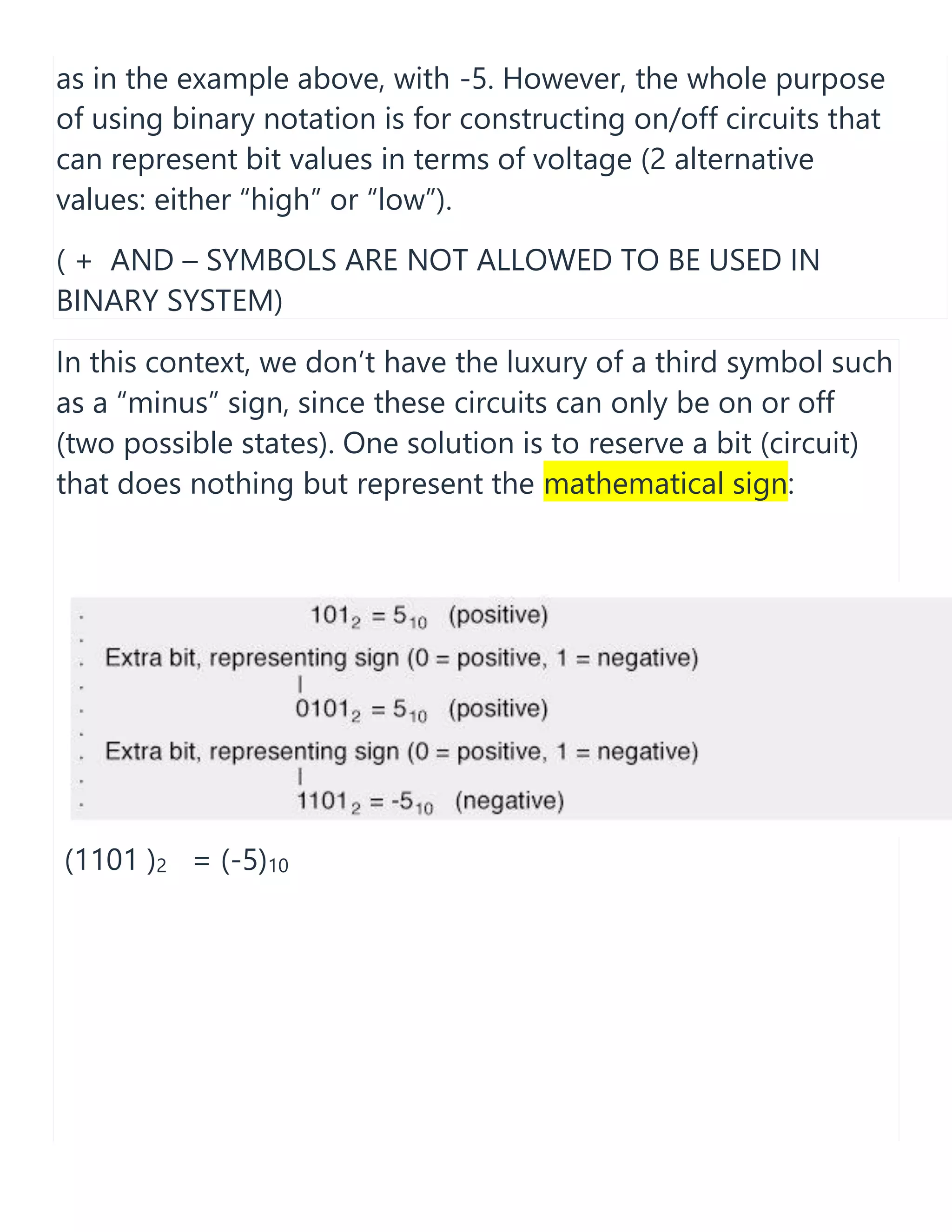 as in the example above, with -5. However, the whole purpose
of using binary notation is for constructing on/off circuits that
can represent bit values in terms of voltage (2 alternative
values: either &ldquo;high&rdquo; or &ldquo;low&rdquo;).
( + AND &ndash; SYMBOLS ARE NOT ALLOWED TO BE USED IN
BINARY SYSTEM)
In this context, we don&rsquo;t have the luxury of a third symbol such
as a &ldquo;minus&rdquo; sign, since these circuits can only be on or off
(two possible states). One solution is to reserve a bit (circuit)
that does nothing but represent the mathematical sign:
(1101 )2 = (-5)10
 