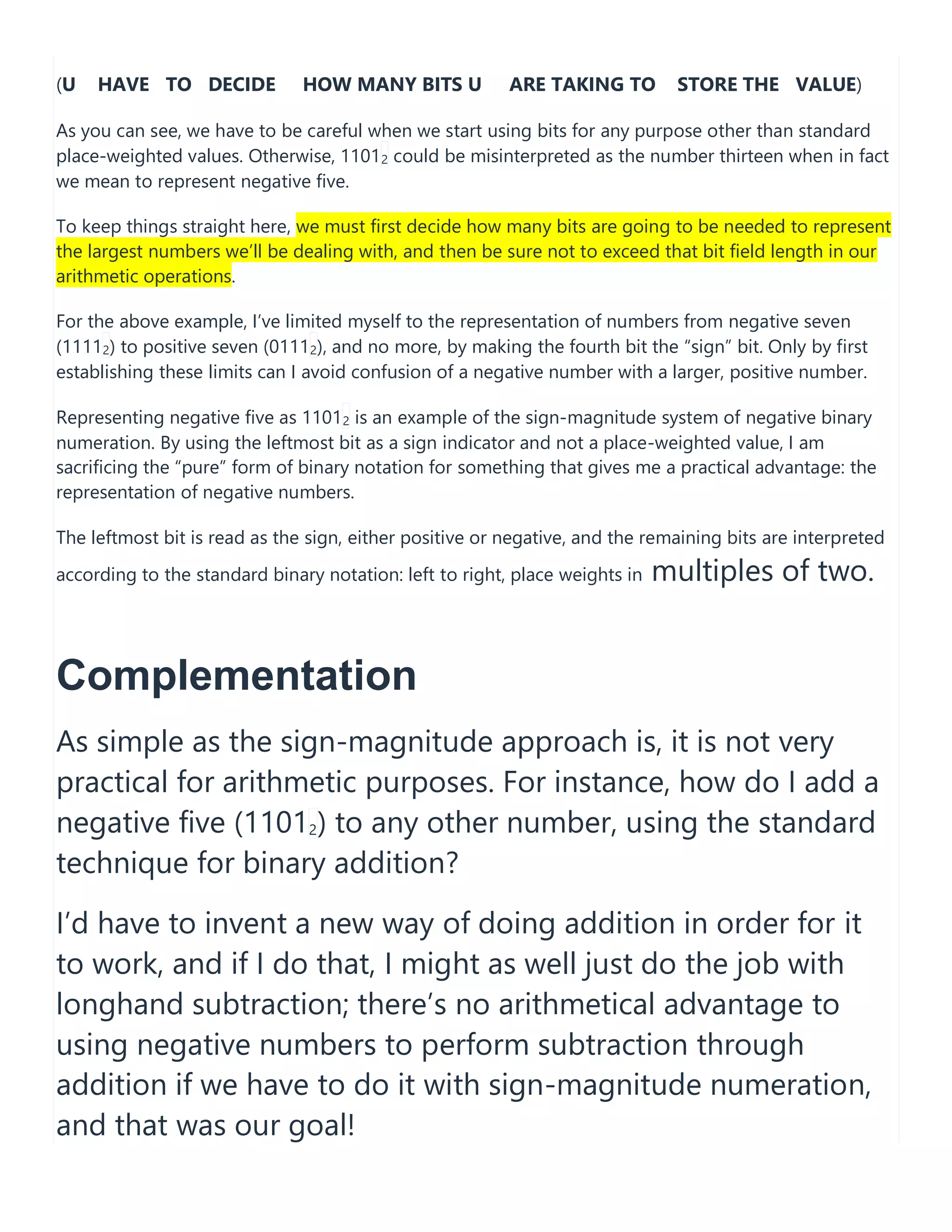 (U HAVE TO DECIDE HOW MANY BITS U ARE TAKING TO STORE THE VALUE)
As you can see, we have to be careful when we start using bits for any purpose other than standard
place-weighted values. Otherwise, 11012 could be misinterpreted as the number thirteen when in fact
we mean to represent negative five.
To keep things straight here, we must first decide how many bits are going to be needed to represent
the largest numbers we&rsquo;ll be dealing with, and then be sure not to exceed that bit field length in our
arithmetic operations.
For the above example, I&rsquo;ve limited myself to the representation of numbers from negative seven
(11112) to positive seven (01112), and no more, by making the fourth bit the &ldquo;sign&rdquo; bit. Only by first
establishing these limits can I avoid confusion of a negative number with a larger, positive number.
Representing negative five as 11012 is an example of the sign-magnitude system of negative binary
numeration. By using the leftmost bit as a sign indicator and not a place-weighted value, I am
sacrificing the &ldquo;pure&rdquo; form of binary notation for something that gives me a practical advantage: the
representation of negative numbers.
The leftmost bit is read as the sign, either positive or negative, and the remaining bits are interpreted
according to the standard binary notation: left to right, place weights in multiples of two.
Complementation
As simple as the sign-magnitude approach is, it is not very
practical for arithmetic purposes. For instance, how do I add a
negative five (11012) to any other number, using the standard
technique for binary addition?
I&rsquo;d have to invent a new way of doing addition in order for it
to work, and if I do that, I might as well just do the job with
longhand subtraction; there&rsquo;s no arithmetical advantage to
using negative numbers to perform subtraction through
addition if we have to do it with sign-magnitude numeration,
and that was our goal!
 
