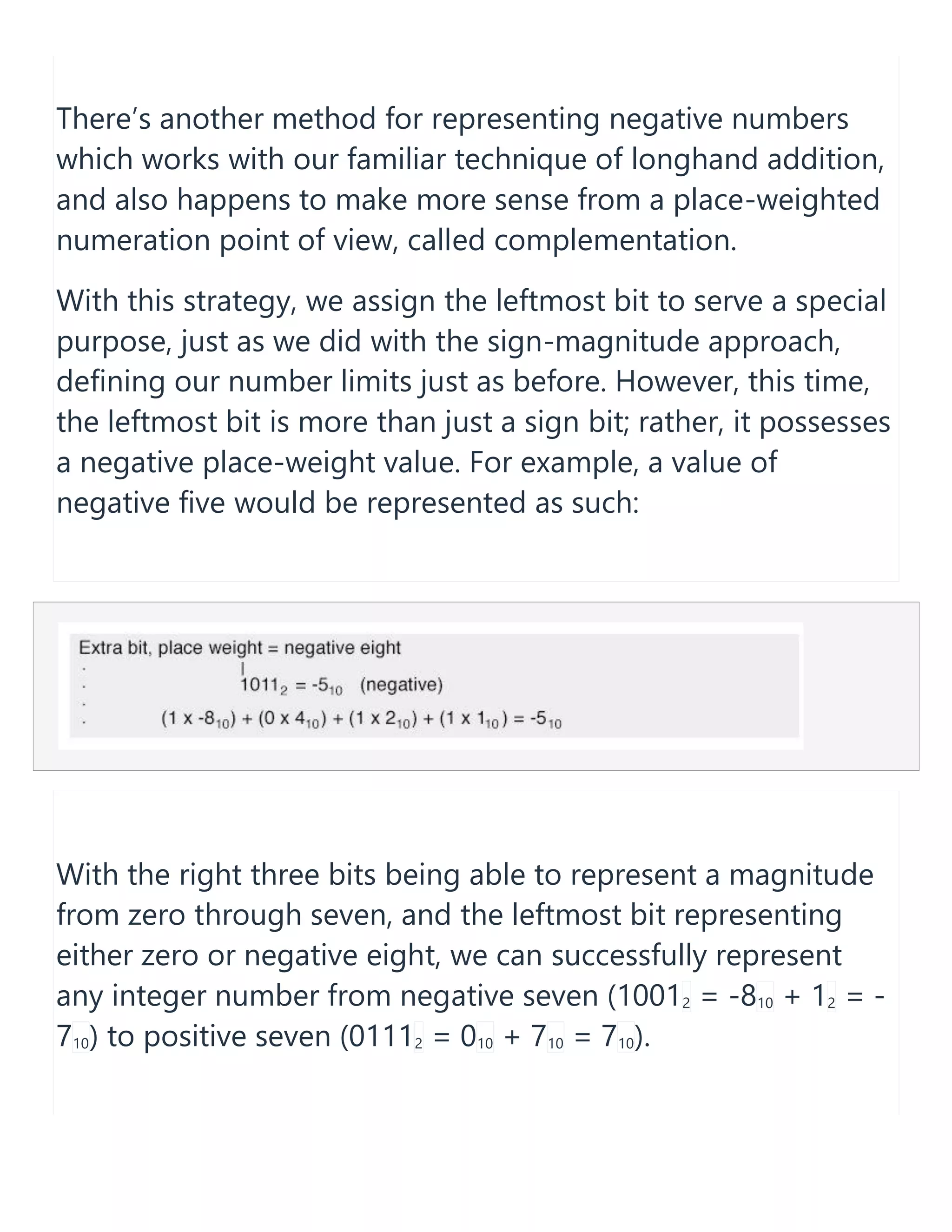 There&rsquo;s another method for representing negative numbers
which works with our familiar technique of longhand addition,
and also happens to make more sense from a place-weighted
numeration point of view, called complementation.
With this strategy, we assign the leftmost bit to serve a special
purpose, just as we did with the sign-magnitude approach,
defining our number limits just as before. However, this time,
the leftmost bit is more than just a sign bit; rather, it possesses
a negative place-weight value. For example, a value of
negative five would be represented as such:
With the right three bits being able to represent a magnitude
from zero through seven, and the leftmost bit representing
either zero or negative eight, we can successfully represent
any integer number from negative seven (10012 = -810 + 12 = -
710) to positive seven (01112 = 010 + 710 = 710).
 