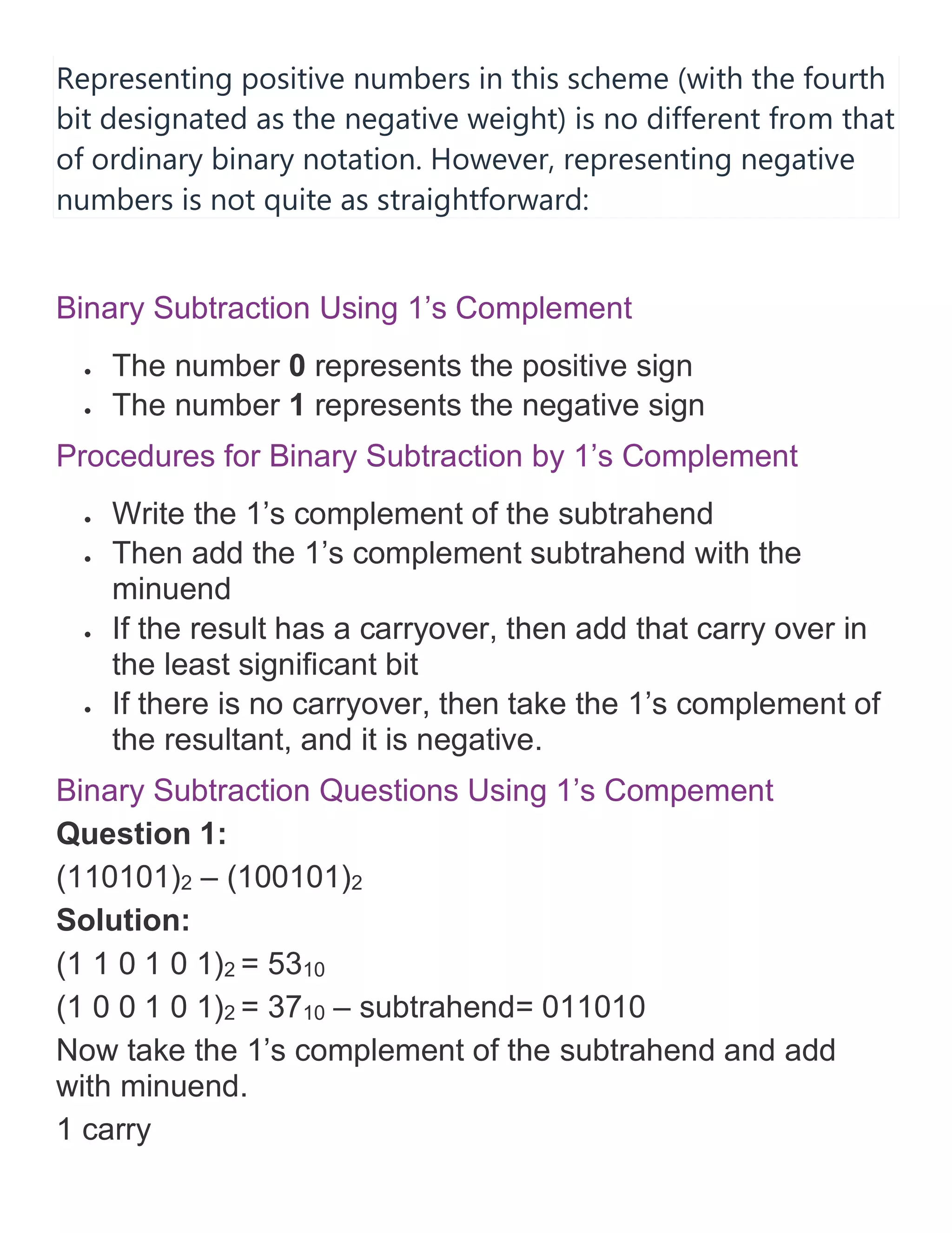 Representing positive numbers in this scheme (with the fourth
bit designated as the negative weight) is no different from that
of ordinary binary notation. However, representing negative
numbers is not quite as straightforward:
Binary Subtraction Using 1&rsquo;s Complement
&bull; The number 0 represents the positive sign
&bull; The number 1 represents the negative sign
Procedures for Binary Subtraction by 1&rsquo;s Complement
&bull; Write the 1&rsquo;s complement of the subtrahend
&bull; Then add the 1&rsquo;s complement subtrahend with the
minuend
&bull; If the result has a carryover, then add that carry over in
the least significant bit
&bull; If there is no carryover, then take the 1&rsquo;s complement of
the resultant, and it is negative.
Binary Subtraction Questions Using 1&rsquo;s Compement
Question 1:
(110101)2 &ndash; (100101)2
Solution:
(1 1 0 1 0 1)2 = 5310
(1 0 0 1 0 1)2 = 3710 &ndash; subtrahend= 011010
Now take the 1&rsquo;s complement of the subtrahend and add
with minuend.
1 carry
 