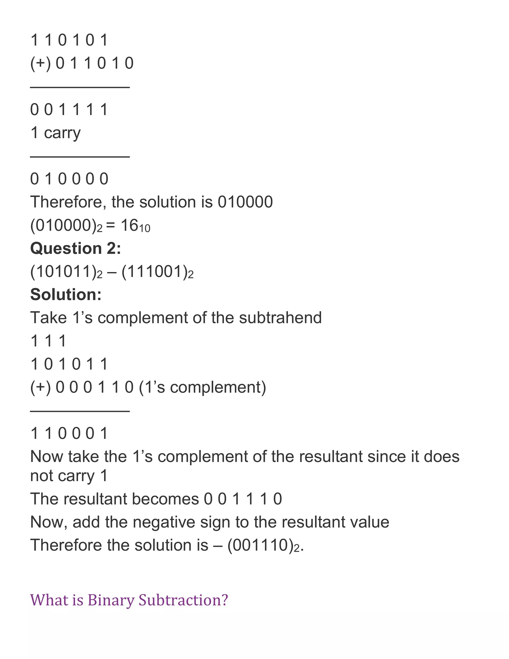 1 1 0 1 0 1
(+) 0 1 1 0 1 0
&mdash;&mdash;&mdash;&mdash;&mdash;&mdash;
0 0 1 1 1 1
1 carry
&mdash;&mdash;&mdash;&mdash;&mdash;&mdash;
0 1 0 0 0 0
Therefore, the solution is 010000
(010000)2 = 1610
Question 2:
(101011)2 &ndash; (111001)2
Solution:
Take 1&rsquo;s complement of the subtrahend
1 1 1
1 0 1 0 1 1
(+) 0 0 0 1 1 0 (1&rsquo;s complement)
&mdash;&mdash;&mdash;&mdash;&mdash;&mdash;
1 1 0 0 0 1
Now take the 1&rsquo;s complement of the resultant since it does
not carry 1
The resultant becomes 0 0 1 1 1 0
Now, add the negative sign to the resultant value
Therefore the solution is &ndash; (001110)2.
What is Binary Subtraction?
 