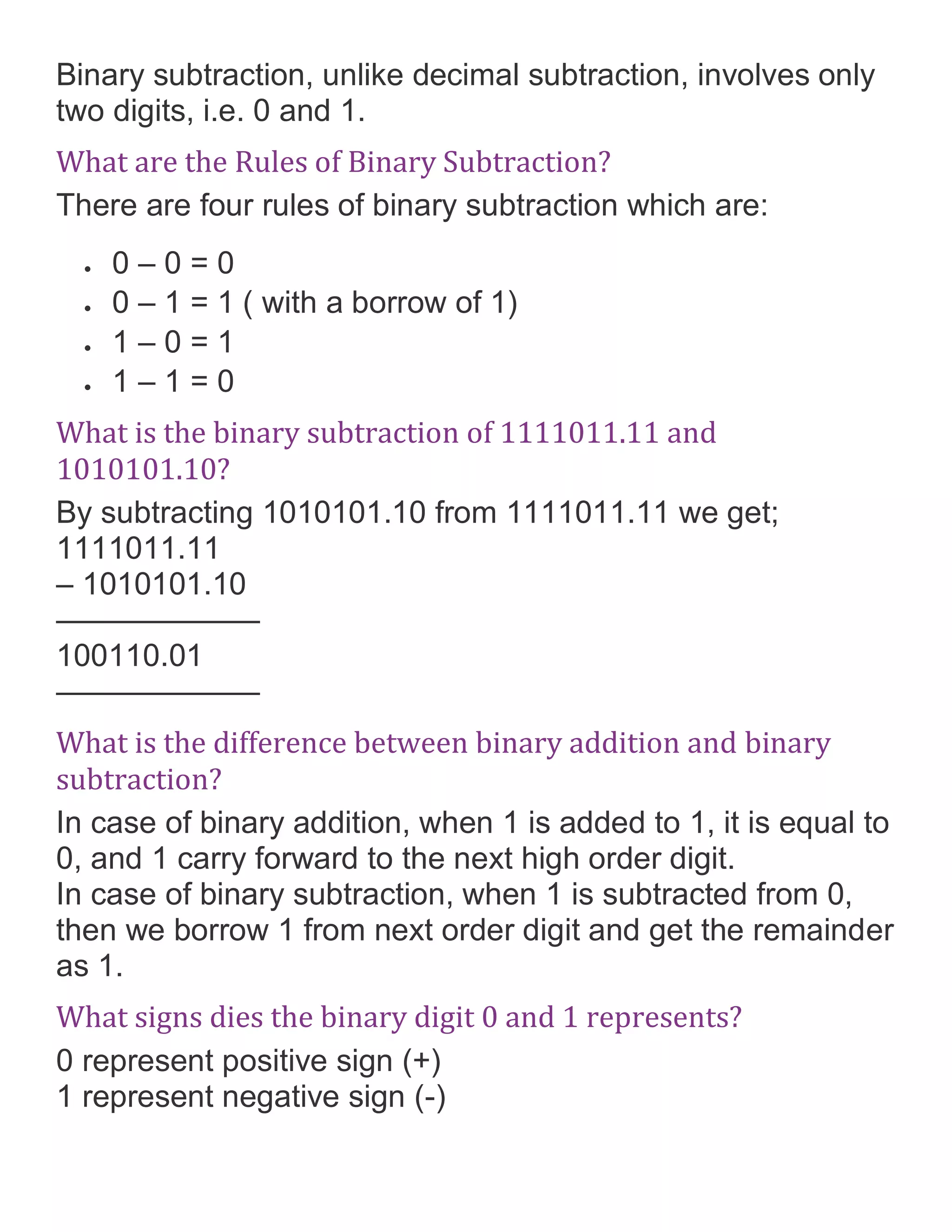 Binary subtraction, unlike decimal subtraction, involves only
two digits, i.e. 0 and 1.
What are the Rules of Binary Subtraction?
There are four rules of binary subtraction which are:
&bull; 0 &ndash; 0 = 0
&bull; 0 &ndash; 1 = 1 ( with a borrow of 1)
&bull; 1 &ndash; 0 = 1
&bull; 1 &ndash; 1 = 0
What is the binary subtraction of 1111011.11 and
1010101.10?
By subtracting 1010101.10 from 1111011.11 we get;
1111011.11
&ndash; 1010101.10
&mdash;&mdash;&mdash;&mdash;&mdash;&mdash;&ndash;
100110.01
&mdash;&mdash;&mdash;&mdash;&mdash;&mdash;&ndash;
What is the difference between binary addition and binary
subtraction?
In case of binary addition, when 1 is added to 1, it is equal to
0, and 1 carry forward to the next high order digit.
In case of binary subtraction, when 1 is subtracted from 0,
then we borrow 1 from next order digit and get the remainder
as 1.
What signs dies the binary digit 0 and 1 represents?
0 represent positive sign (+)
1 represent negative sign (-)
 