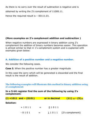 As there is no carry over the result of subtraction is negative and is
obtained by writing the 2’s complement of 11000.11.
Hence the required result is – 00111.01.
(More examples on 2’s complement addition and subtraction )
When negative numbers are expressed in binary addition using 2’s
complement the addition of binary numbers becomes easier. This operation
is almost similar to that in 1’s complement system and is explained with
examples given below:
A. Addition of a positive number and a negative number.
We consider the following cases.
Case I: When the positive number has a greater magnitude
In this case the carry which will be generated is discarded and the final
result is the result of addition.
The following examples will illustrate this method in binary addition using
2’s complement:
In a 5-bit register find the sum of the following by using 2’s
complement:
(i) +1011 and – (0101) or in decimal (11) 10 - (5)10
Solution:
+ 1 0 1 1 ⇒ 0 1 0 1 1
- 0 1 0 1 ⇒ 1 1 0 1 1 (2’s complement)
 