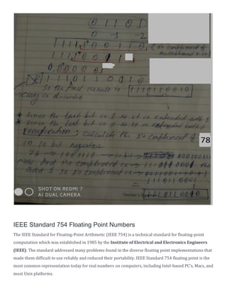 IEEE Standard 754 Floating Point Numbers
The IEEE Standard for Floating-Point Arithmetic (IEEE 754) is a technical standard for floating-point
computation which was established in 1985 by the Institute of Electrical and Electronics Engineers
(IEEE). The standard addressed many problems found in the diverse floating point implementations that
made them difficult to use reliably and reduced their portability. IEEE Standard 754 floating point is the
most common representation today for real numbers on computers, including Intel-based PC’s, Macs, and
most Unix platforms.
 