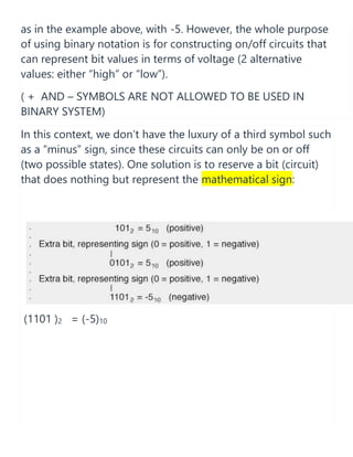 as in the example above, with -5. However, the whole purpose
of using binary notation is for constructing on/off circuits that
can represent bit values in terms of voltage (2 alternative
values: either “high” or “low”).
( + AND – SYMBOLS ARE NOT ALLOWED TO BE USED IN
BINARY SYSTEM)
In this context, we don’t have the luxury of a third symbol such
as a “minus” sign, since these circuits can only be on or off
(two possible states). One solution is to reserve a bit (circuit)
that does nothing but represent the mathematical sign:
(1101 )2 = (-5)10
 