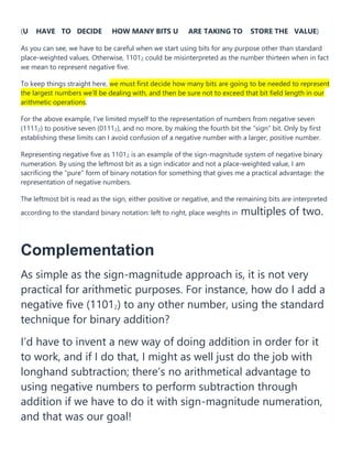 (U HAVE TO DECIDE HOW MANY BITS U ARE TAKING TO STORE THE VALUE)
As you can see, we have to be careful when we start using bits for any purpose other than standard
place-weighted values. Otherwise, 11012 could be misinterpreted as the number thirteen when in fact
we mean to represent negative five.
To keep things straight here, we must first decide how many bits are going to be needed to represent
the largest numbers we’ll be dealing with, and then be sure not to exceed that bit field length in our
arithmetic operations.
For the above example, I’ve limited myself to the representation of numbers from negative seven
(11112) to positive seven (01112), and no more, by making the fourth bit the “sign” bit. Only by first
establishing these limits can I avoid confusion of a negative number with a larger, positive number.
Representing negative five as 11012 is an example of the sign-magnitude system of negative binary
numeration. By using the leftmost bit as a sign indicator and not a place-weighted value, I am
sacrificing the “pure” form of binary notation for something that gives me a practical advantage: the
representation of negative numbers.
The leftmost bit is read as the sign, either positive or negative, and the remaining bits are interpreted
according to the standard binary notation: left to right, place weights in multiples of two.
Complementation
As simple as the sign-magnitude approach is, it is not very
practical for arithmetic purposes. For instance, how do I add a
negative five (11012) to any other number, using the standard
technique for binary addition?
I’d have to invent a new way of doing addition in order for it
to work, and if I do that, I might as well just do the job with
longhand subtraction; there’s no arithmetical advantage to
using negative numbers to perform subtraction through
addition if we have to do it with sign-magnitude numeration,
and that was our goal!
 
