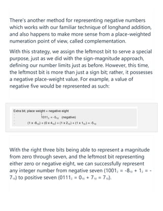 There’s another method for representing negative numbers
which works with our familiar technique of longhand addition,
and also happens to make more sense from a place-weighted
numeration point of view, called complementation.
With this strategy, we assign the leftmost bit to serve a special
purpose, just as we did with the sign-magnitude approach,
defining our number limits just as before. However, this time,
the leftmost bit is more than just a sign bit; rather, it possesses
a negative place-weight value. For example, a value of
negative five would be represented as such:
With the right three bits being able to represent a magnitude
from zero through seven, and the leftmost bit representing
either zero or negative eight, we can successfully represent
any integer number from negative seven (10012 = -810 + 12 = -
710) to positive seven (01112 = 010 + 710 = 710).
 