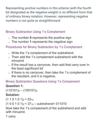 Representing positive numbers in this scheme (with the fourth
bit designated as the negative weight) is no different from that
of ordinary binary notation. However, representing negative
numbers is not quite as straightforward:
Binary Subtraction Using 1’s Complement
• The number 0 represents the positive sign
• The number 1 represents the negative sign
Procedures for Binary Subtraction by 1’s Complement
• Write the 1’s complement of the subtrahend
• Then add the 1’s complement subtrahend with the
minuend
• If the result has a carryover, then add that carry over in
the least significant bit
• If there is no carryover, then take the 1’s complement of
the resultant, and it is negative.
Binary Subtraction Questions Using 1’s Compement
Question 1:
(110101)2 – (100101)2
Solution:
(1 1 0 1 0 1)2 = 5310
(1 0 0 1 0 1)2 = 3710 – subtrahend= 011010
Now take the 1’s complement of the subtrahend and add
with minuend.
1 carry
 