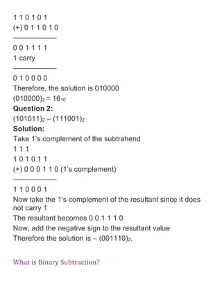 1 1 0 1 0 1
(+) 0 1 1 0 1 0
——————
0 0 1 1 1 1
1 carry
——————
0 1 0 0 0 0
Therefore, the solution is 010000
(010000)2 = 1610
Question 2:
(101011)2 – (111001)2
Solution:
Take 1’s complement of the subtrahend
1 1 1
1 0 1 0 1 1
(+) 0 0 0 1 1 0 (1’s complement)
——————
1 1 0 0 0 1
Now take the 1’s complement of the resultant since it does
not carry 1
The resultant becomes 0 0 1 1 1 0
Now, add the negative sign to the resultant value
Therefore the solution is – (001110)2.
What is Binary Subtraction?
 