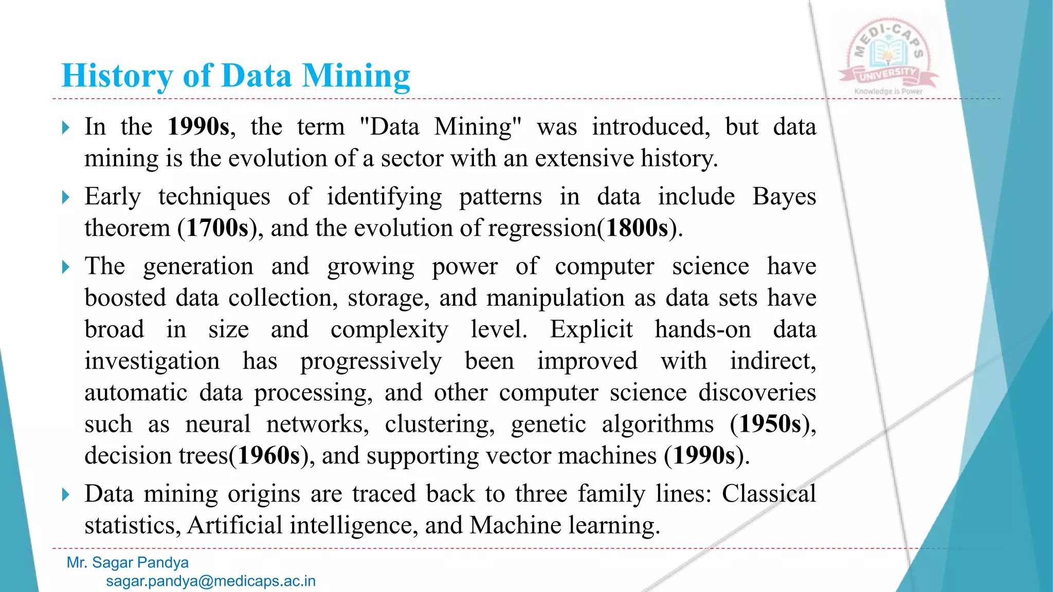 History of Data Mining
Mr. Sagar Pandya
sagar.pandya@medicaps.ac.in
 In the 1990s, the term "Data Mining" was introduced, but data
mining is the evolution of a sector with an extensive history.
 Early techniques of identifying patterns in data include Bayes
theorem (1700s), and the evolution of regression(1800s).
 The generation and growing power of computer science have
boosted data collection, storage, and manipulation as data sets have
broad in size and complexity level. Explicit hands-on data
investigation has progressively been improved with indirect,
automatic data processing, and other computer science discoveries
such as neural networks, clustering, genetic algorithms (1950s),
decision trees(1960s), and supporting vector machines (1990s).
 Data mining origins are traced back to three family lines: Classical
statistics, Artificial intelligence, and Machine learning.
 