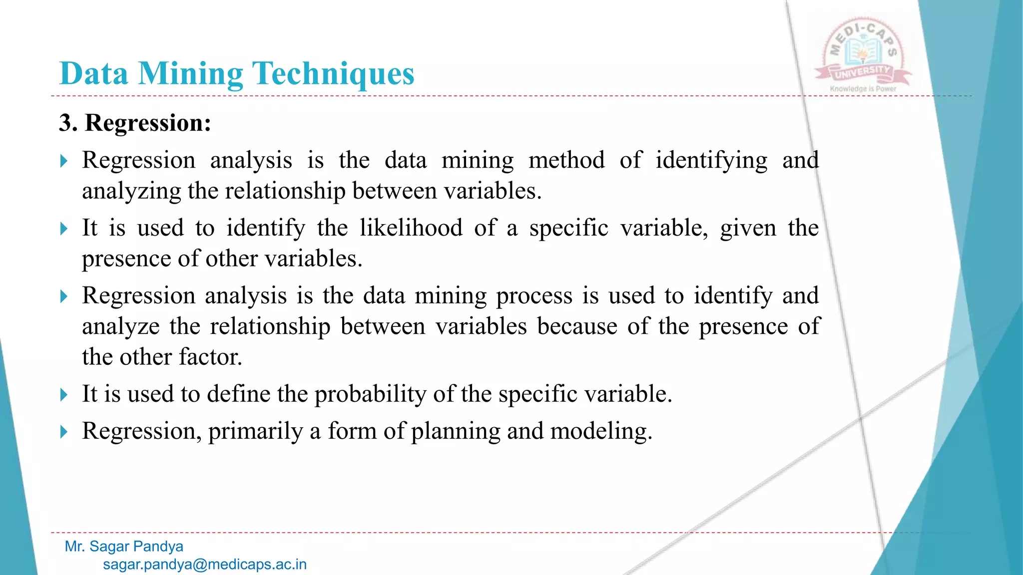 Data Mining Techniques
Mr. Sagar Pandya
sagar.pandya@medicaps.ac.in
3. Regression:
 Regression analysis is the data mining method of identifying and
analyzing the relationship between variables.
 It is used to identify the likelihood of a specific variable, given the
presence of other variables.
 Regression analysis is the data mining process is used to identify and
analyze the relationship between variables because of the presence of
the other factor.
 It is used to define the probability of the specific variable.
 Regression, primarily a form of planning and modeling.
 