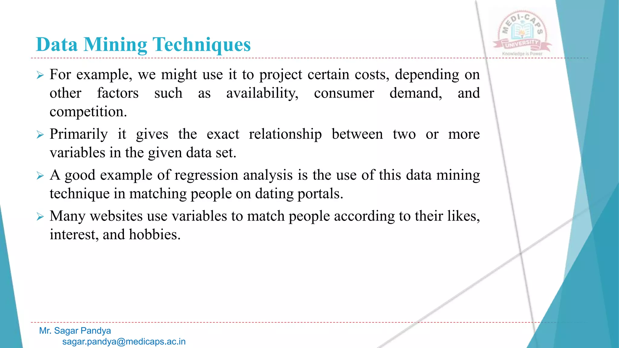 Data Mining Techniques
Mr. Sagar Pandya
sagar.pandya@medicaps.ac.in
 For example, we might use it to project certain costs, depending on
other factors such as availability, consumer demand, and
competition.
 Primarily it gives the exact relationship between two or more
variables in the given data set.
 A good example of regression analysis is the use of this data mining
technique in matching people on dating portals.
 Many websites use variables to match people according to their likes,
interest, and hobbies.
 