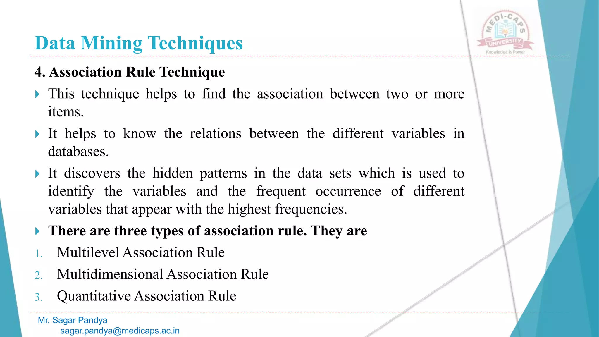 Data Mining Techniques
Mr. Sagar Pandya
sagar.pandya@medicaps.ac.in
4. Association Rule Technique
 This technique helps to find the association between two or more
items.
 It helps to know the relations between the different variables in
databases.
 It discovers the hidden patterns in the data sets which is used to
identify the variables and the frequent occurrence of different
variables that appear with the highest frequencies.
 There are three types of association rule. They are
1. Multilevel Association Rule
2. Multidimensional Association Rule
3. Quantitative Association Rule
 