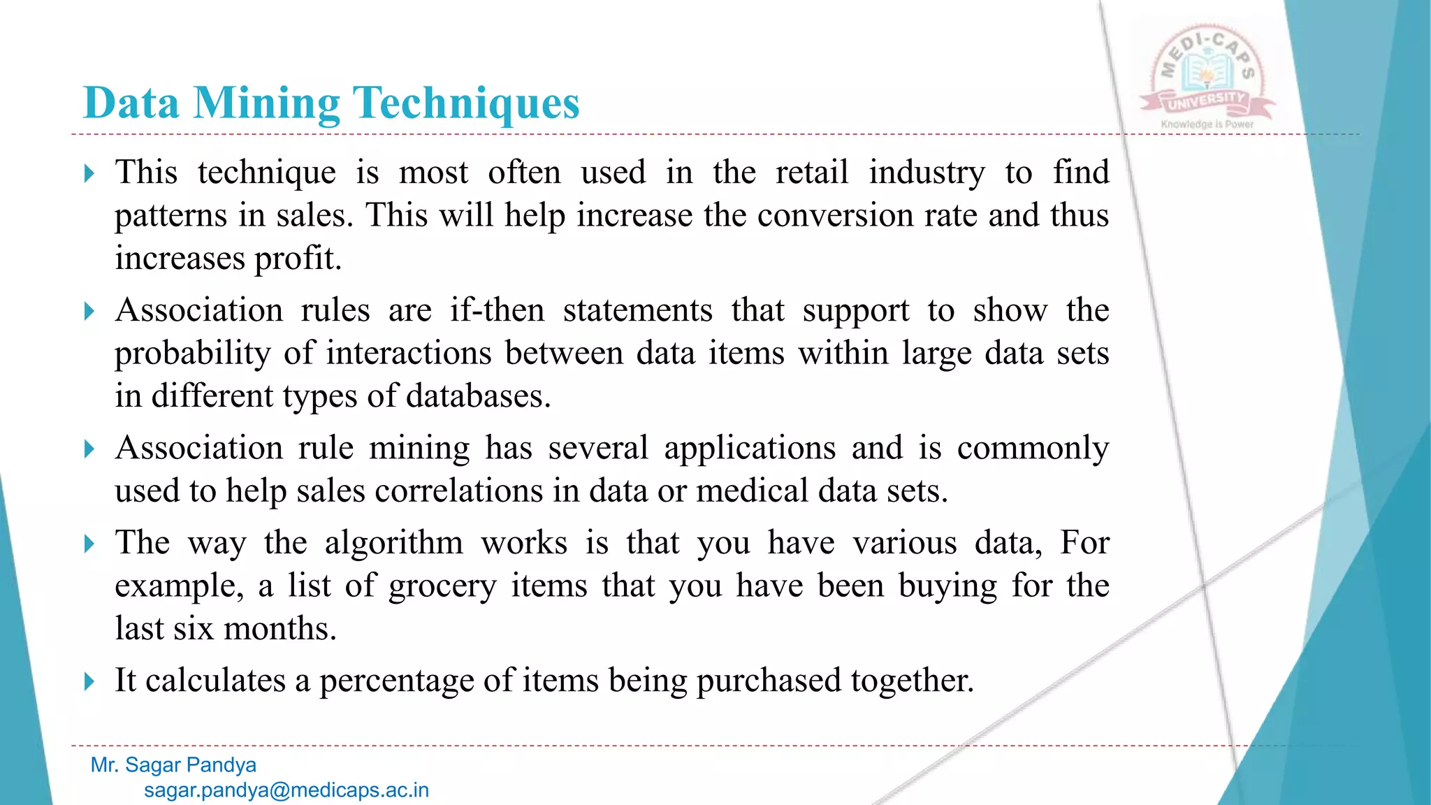 Data Mining Techniques
Mr. Sagar Pandya
sagar.pandya@medicaps.ac.in
 This technique is most often used in the retail industry to find
patterns in sales. This will help increase the conversion rate and thus
increases profit.
 Association rules are if-then statements that support to show the
probability of interactions between data items within large data sets
in different types of databases.
 Association rule mining has several applications and is commonly
used to help sales correlations in data or medical data sets.
 The way the algorithm works is that you have various data, For
example, a list of grocery items that you have been buying for the
last six months.
 It calculates a percentage of items being purchased together.
 