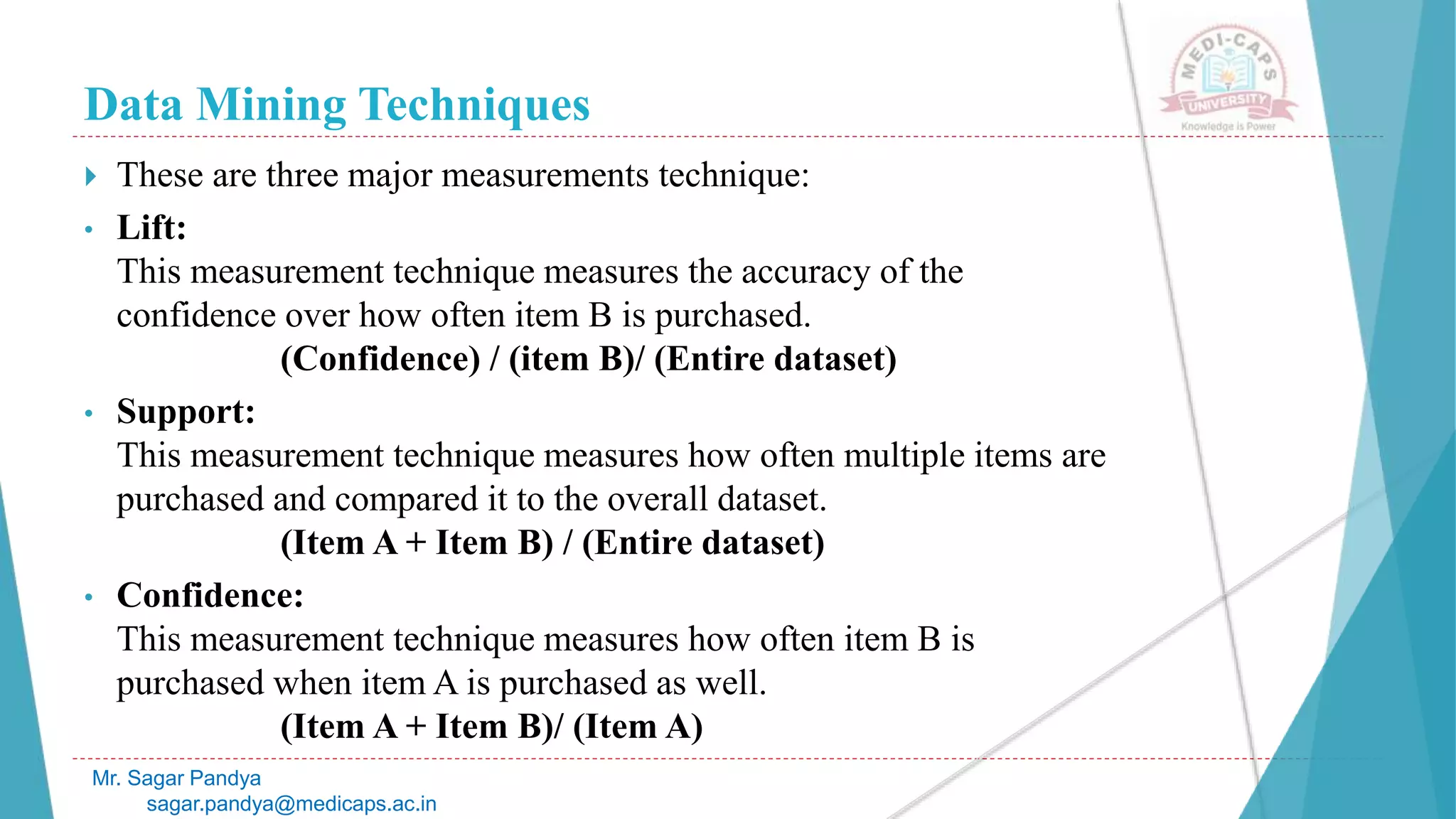 Data Mining Techniques
Mr. Sagar Pandya
sagar.pandya@medicaps.ac.in
 These are three major measurements technique:
• Lift:
This measurement technique measures the accuracy of the
confidence over how often item B is purchased.
(Confidence) / (item B)/ (Entire dataset)
• Support:
This measurement technique measures how often multiple items are
purchased and compared it to the overall dataset.
(Item A + Item B) / (Entire dataset)
• Confidence:
This measurement technique measures how often item B is
purchased when item A is purchased as well.
(Item A + Item B)/ (Item A)
 