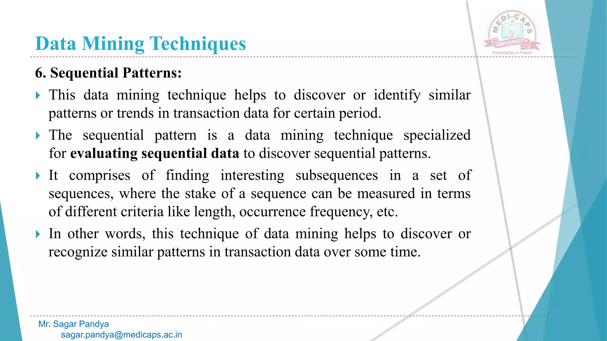 Data Mining Techniques
Mr. Sagar Pandya
sagar.pandya@medicaps.ac.in
6. Sequential Patterns:
 This data mining technique helps to discover or identify similar
patterns or trends in transaction data for certain period.
 The sequential pattern is a data mining technique specialized
for evaluating sequential data to discover sequential patterns.
 It comprises of finding interesting subsequences in a set of
sequences, where the stake of a sequence can be measured in terms
of different criteria like length, occurrence frequency, etc.
 In other words, this technique of data mining helps to discover or
recognize similar patterns in transaction data over some time.
 