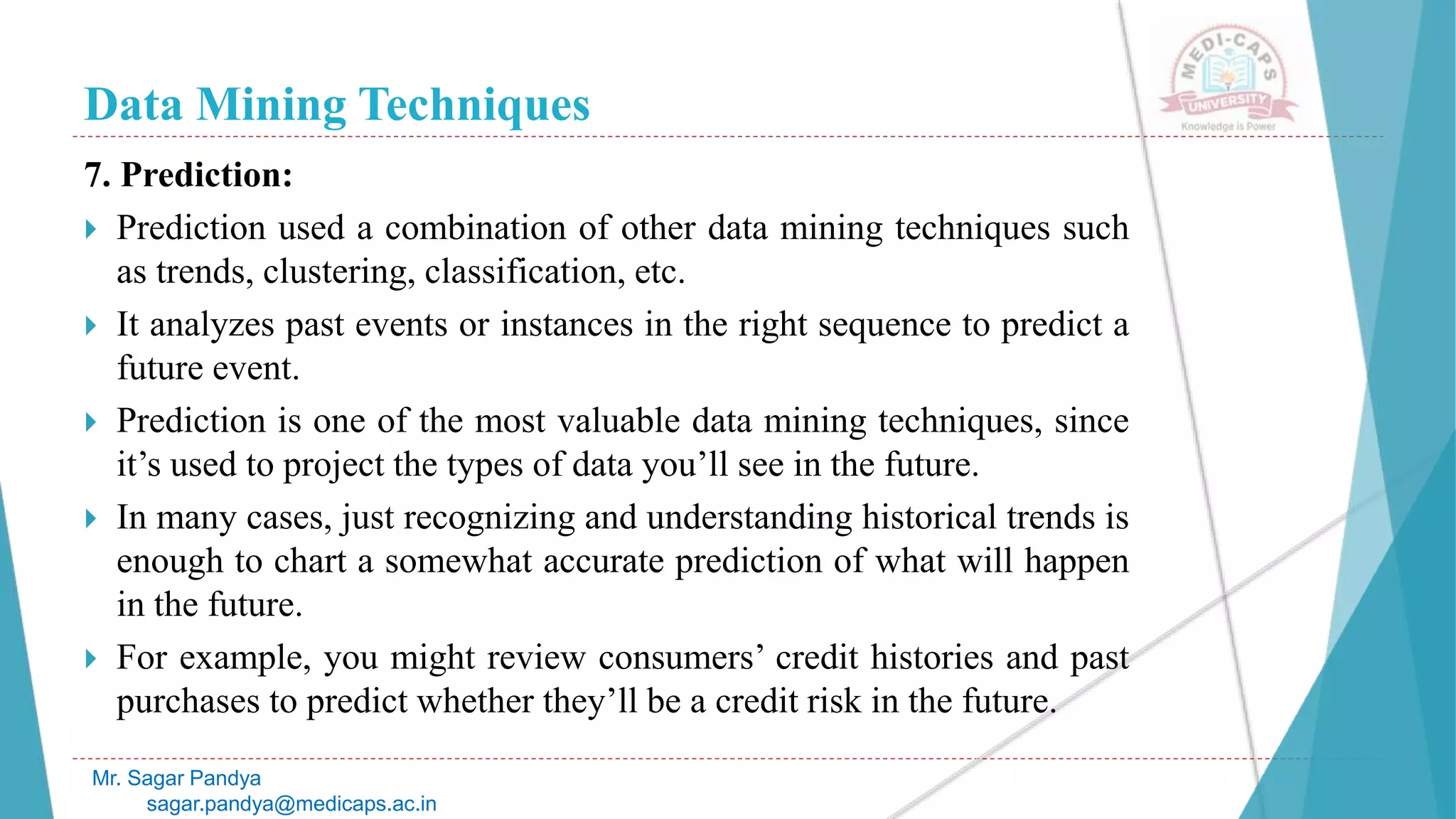Data Mining Techniques
Mr. Sagar Pandya
sagar.pandya@medicaps.ac.in
7. Prediction:
 Prediction used a combination of other data mining techniques such
as trends, clustering, classification, etc.
 It analyzes past events or instances in the right sequence to predict a
future event.
 Prediction is one of the most valuable data mining techniques, since
it’s used to project the types of data you’ll see in the future.
 In many cases, just recognizing and understanding historical trends is
enough to chart a somewhat accurate prediction of what will happen
in the future.
 For example, you might review consumers’ credit histories and past
purchases to predict whether they’ll be a credit risk in the future.
 