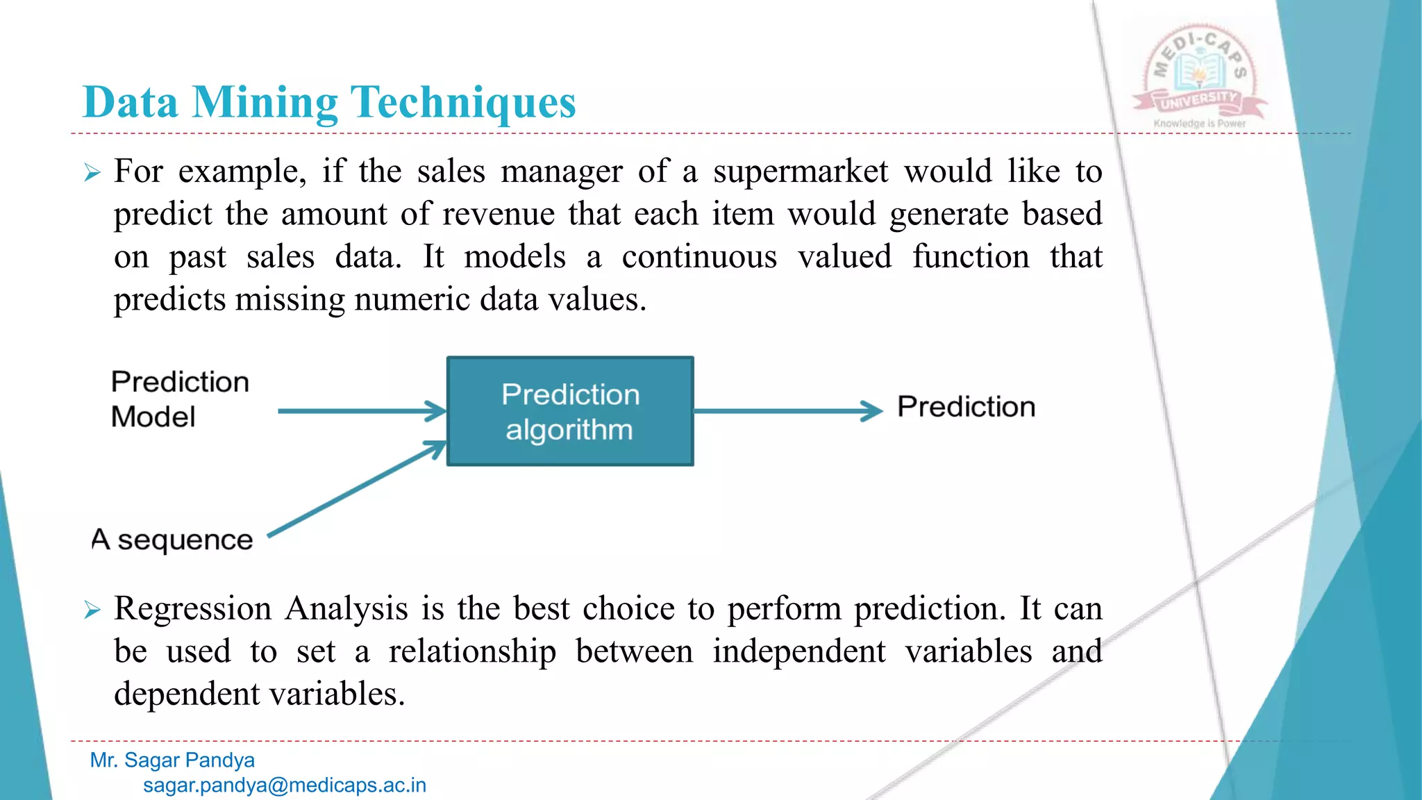 Data Mining Techniques
Mr. Sagar Pandya
sagar.pandya@medicaps.ac.in
 For example, if the sales manager of a supermarket would like to
predict the amount of revenue that each item would generate based
on past sales data. It models a continuous valued function that
predicts missing numeric data values.
 Regression Analysis is the best choice to perform prediction. It can
be used to set a relationship between independent variables and
dependent variables.
 