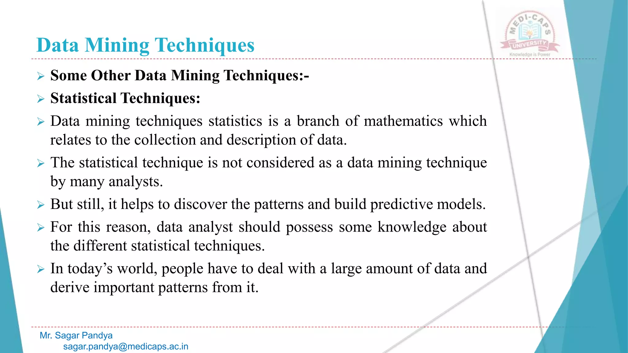 Data Mining Techniques
Mr. Sagar Pandya
sagar.pandya@medicaps.ac.in
 Some Other Data Mining Techniques:-
 Statistical Techniques:
 Data mining techniques statistics is a branch of mathematics which
relates to the collection and description of data.
 The statistical technique is not considered as a data mining technique
by many analysts.
 But still, it helps to discover the patterns and build predictive models.
 For this reason, data analyst should possess some knowledge about
the different statistical techniques.
 In today’s world, people have to deal with a large amount of data and
derive important patterns from it.
 
