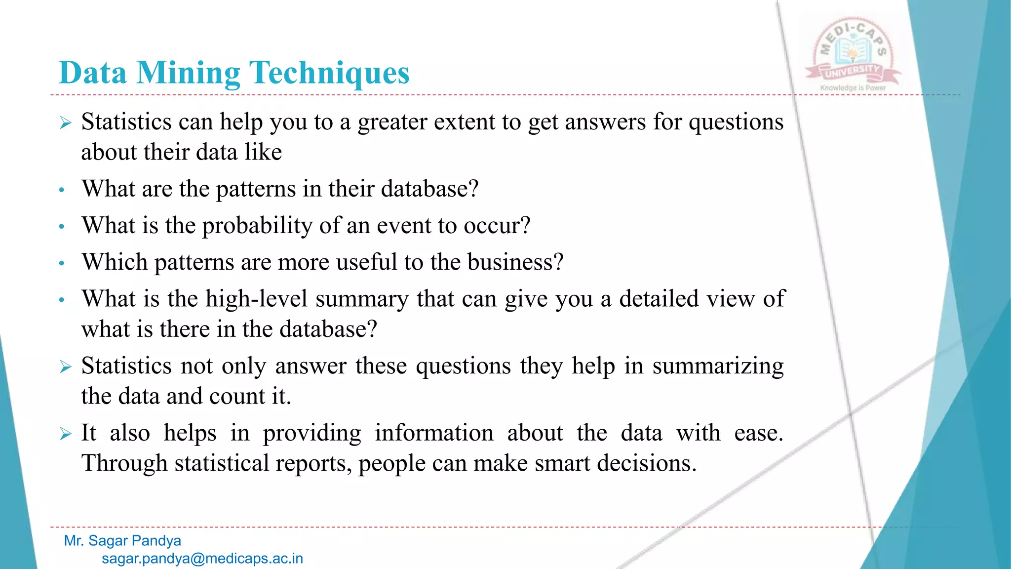 Data Mining Techniques
Mr. Sagar Pandya
sagar.pandya@medicaps.ac.in
 Statistics can help you to a greater extent to get answers for questions
about their data like
• What are the patterns in their database?
• What is the probability of an event to occur?
• Which patterns are more useful to the business?
• What is the high-level summary that can give you a detailed view of
what is there in the database?
 Statistics not only answer these questions they help in summarizing
the data and count it.
 It also helps in providing information about the data with ease.
Through statistical reports, people can make smart decisions.
 