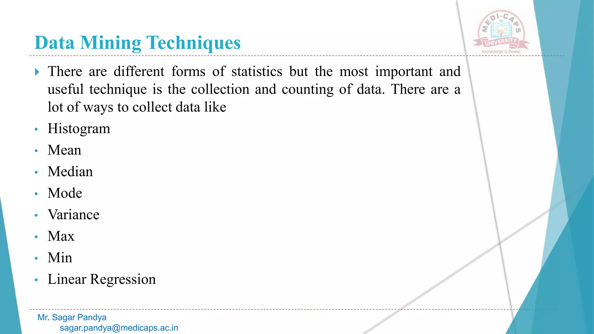 Data Mining Techniques
Mr. Sagar Pandya
sagar.pandya@medicaps.ac.in
 There are different forms of statistics but the most important and
useful technique is the collection and counting of data. There are a
lot of ways to collect data like
• Histogram
• Mean
• Median
• Mode
• Variance
• Max
• Min
• Linear Regression
 