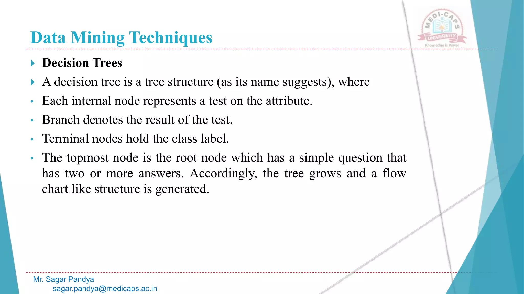 Data Mining Techniques
Mr. Sagar Pandya
sagar.pandya@medicaps.ac.in
 Decision Trees
 A decision tree is a tree structure (as its name suggests), where
• Each internal node represents a test on the attribute.
• Branch denotes the result of the test.
• Terminal nodes hold the class label.
• The topmost node is the root node which has a simple question that
has two or more answers. Accordingly, the tree grows and a flow
chart like structure is generated.
 
