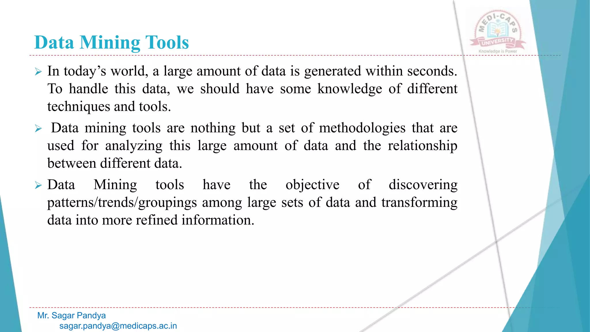Data Mining Tools
Mr. Sagar Pandya
sagar.pandya@medicaps.ac.in
 In today’s world, a large amount of data is generated within seconds.
To handle this data, we should have some knowledge of different
techniques and tools.
 Data mining tools are nothing but a set of methodologies that are
used for analyzing this large amount of data and the relationship
between different data.
 Data Mining tools have the objective of discovering
patterns/trends/groupings among large sets of data and transforming
data into more refined information.
 