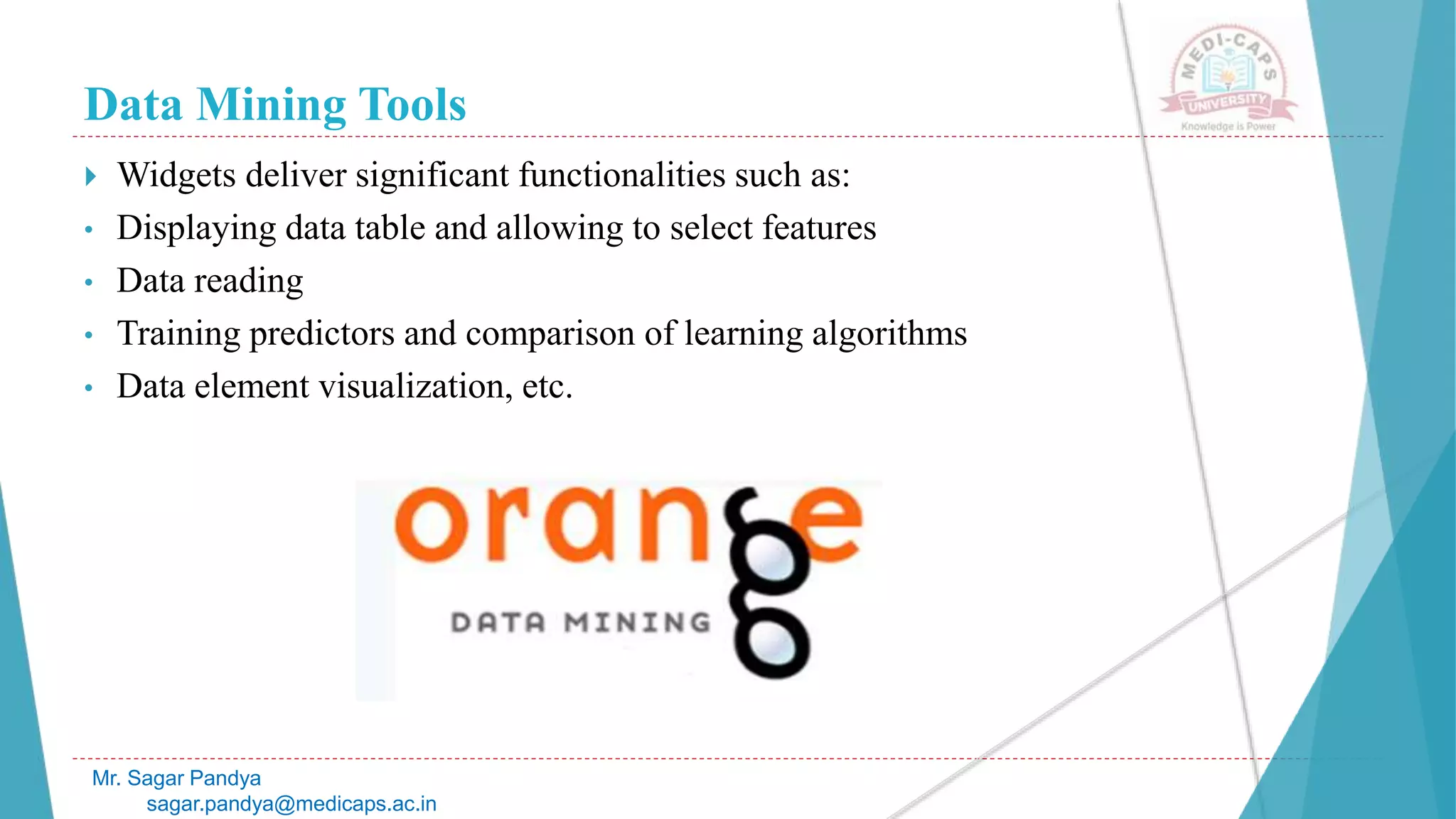 Data Mining Tools
Mr. Sagar Pandya
sagar.pandya@medicaps.ac.in
 Widgets deliver significant functionalities such as:
• Displaying data table and allowing to select features
• Data reading
• Training predictors and comparison of learning algorithms
• Data element visualization, etc.
 