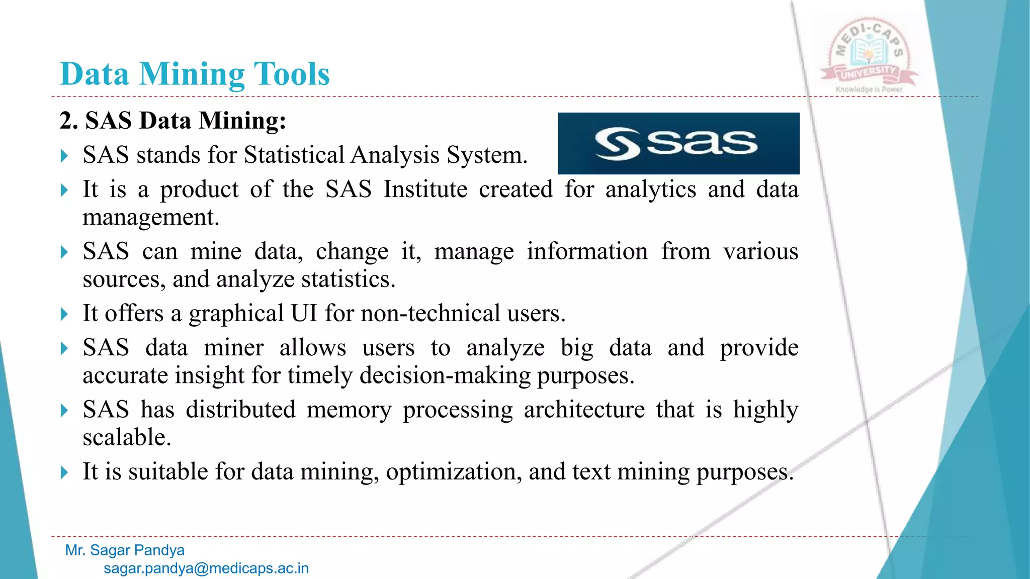 Data Mining Tools
Mr. Sagar Pandya
sagar.pandya@medicaps.ac.in
2. SAS Data Mining:
 SAS stands for Statistical Analysis System.
 It is a product of the SAS Institute created for analytics and data
management.
 SAS can mine data, change it, manage information from various
sources, and analyze statistics.
 It offers a graphical UI for non-technical users.
 SAS data miner allows users to analyze big data and provide
accurate insight for timely decision-making purposes.
 SAS has distributed memory processing architecture that is highly
scalable.
 It is suitable for data mining, optimization, and text mining purposes.
 