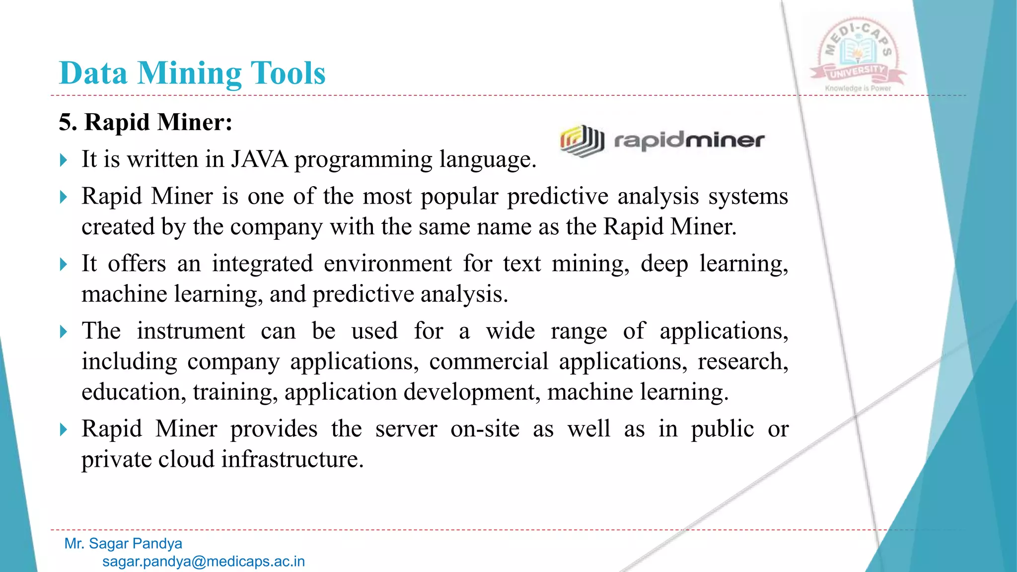Data Mining Tools
Mr. Sagar Pandya
sagar.pandya@medicaps.ac.in
5. Rapid Miner:
 It is written in JAVA programming language.
 Rapid Miner is one of the most popular predictive analysis systems
created by the company with the same name as the Rapid Miner.
 It offers an integrated environment for text mining, deep learning,
machine learning, and predictive analysis.
 The instrument can be used for a wide range of applications,
including company applications, commercial applications, research,
education, training, application development, machine learning.
 Rapid Miner provides the server on-site as well as in public or
private cloud infrastructure.
 