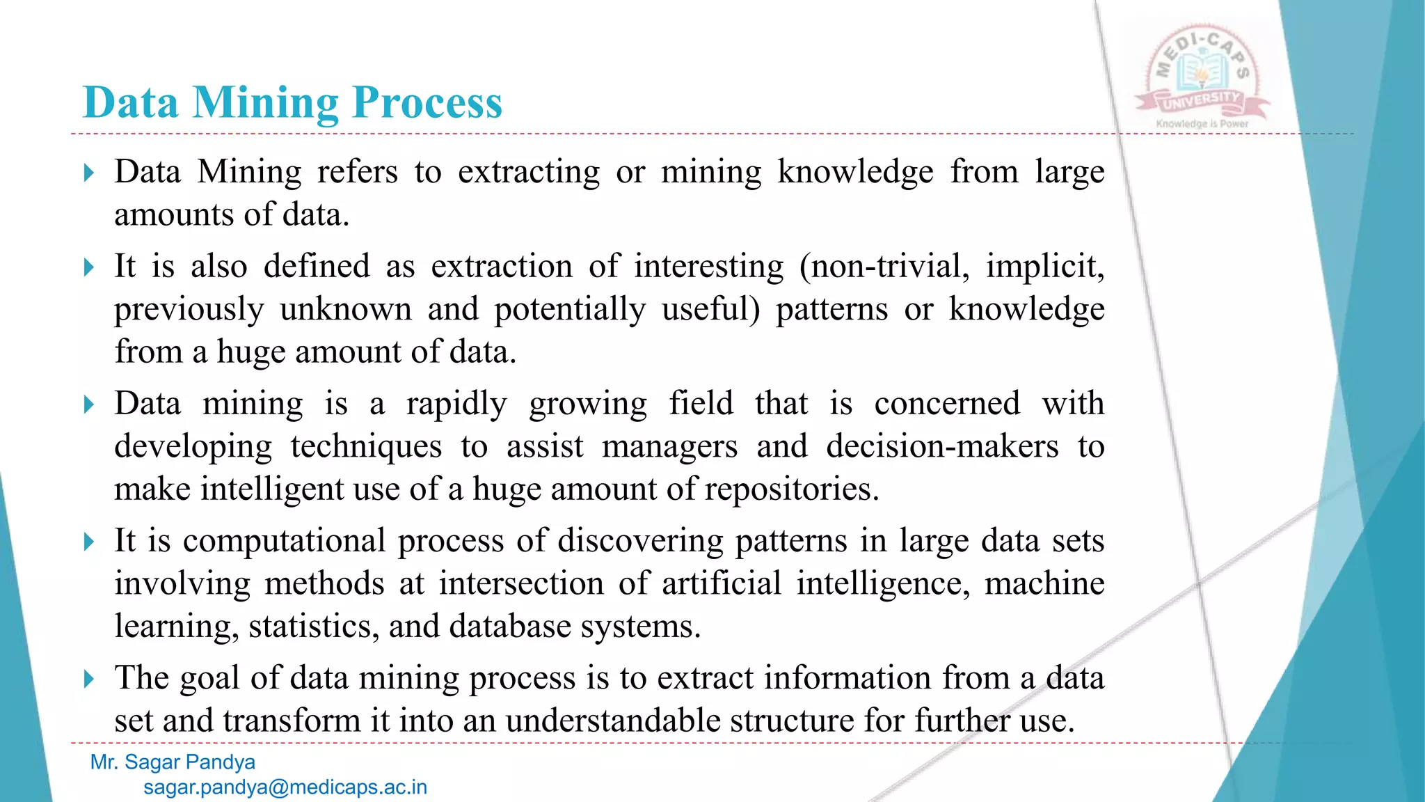 Data Mining Process
Mr. Sagar Pandya
sagar.pandya@medicaps.ac.in
 Data Mining refers to extracting or mining knowledge from large
amounts of data.
 It is also defined as extraction of interesting (non-trivial, implicit,
previously unknown and potentially useful) patterns or knowledge
from a huge amount of data.
 Data mining is a rapidly growing field that is concerned with
developing techniques to assist managers and decision-makers to
make intelligent use of a huge amount of repositories.
 It is computational process of discovering patterns in large data sets
involving methods at intersection of artificial intelligence, machine
learning, statistics, and database systems.
 The goal of data mining process is to extract information from a data
set and transform it into an understandable structure for further use.
 