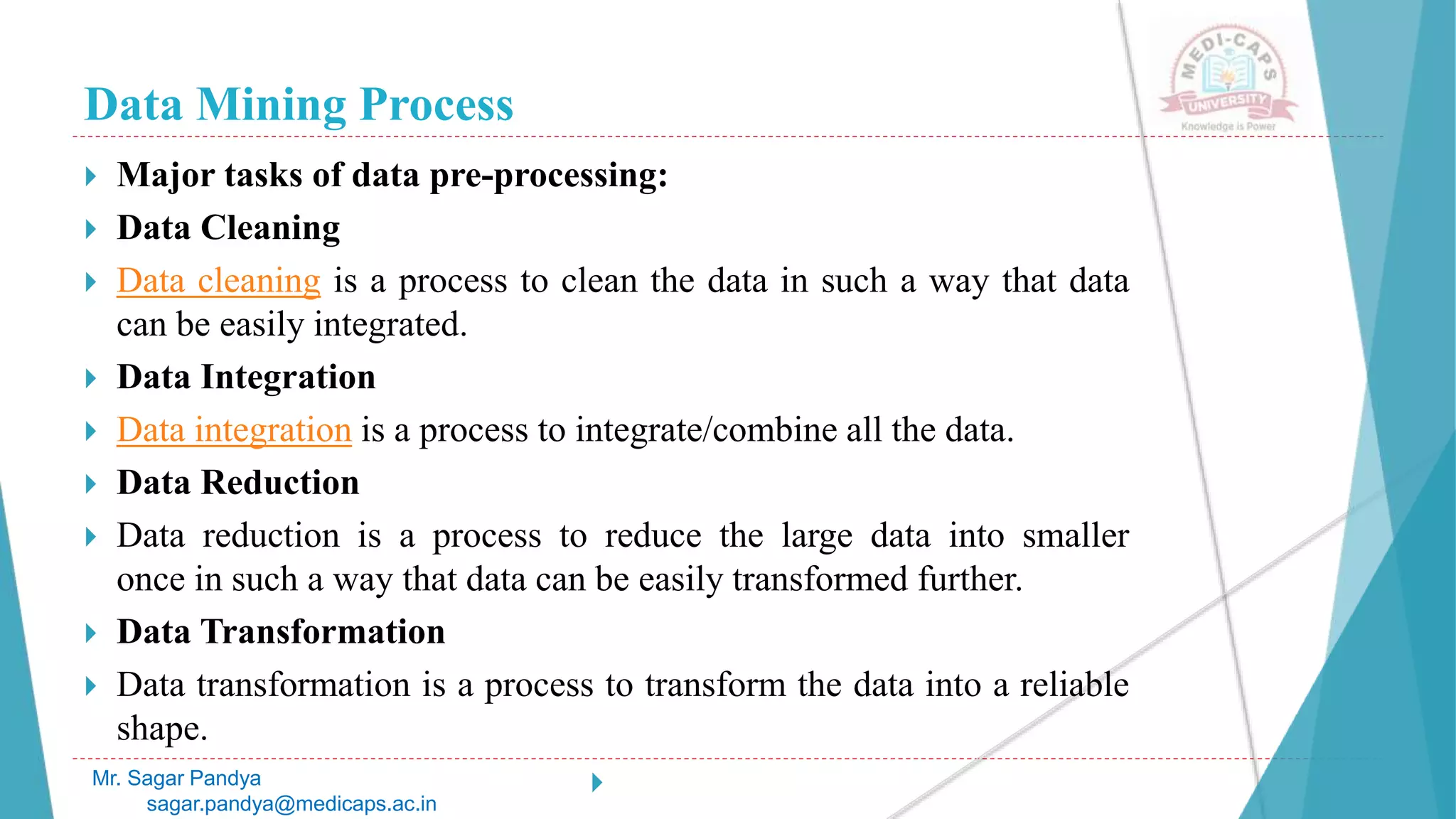 Data Mining Process
Mr. Sagar Pandya
sagar.pandya@medicaps.ac.in
 Major tasks of data pre-processing:
 Data Cleaning
 Data cleaning is a process to clean the data in such a way that data
can be easily integrated.
 Data Integration
 Data integration is a process to integrate/combine all the data.
 Data Reduction
 Data reduction is a process to reduce the large data into smaller
once in such a way that data can be easily transformed further.
 Data Transformation
 Data transformation is a process to transform the data into a reliable
shape.

 