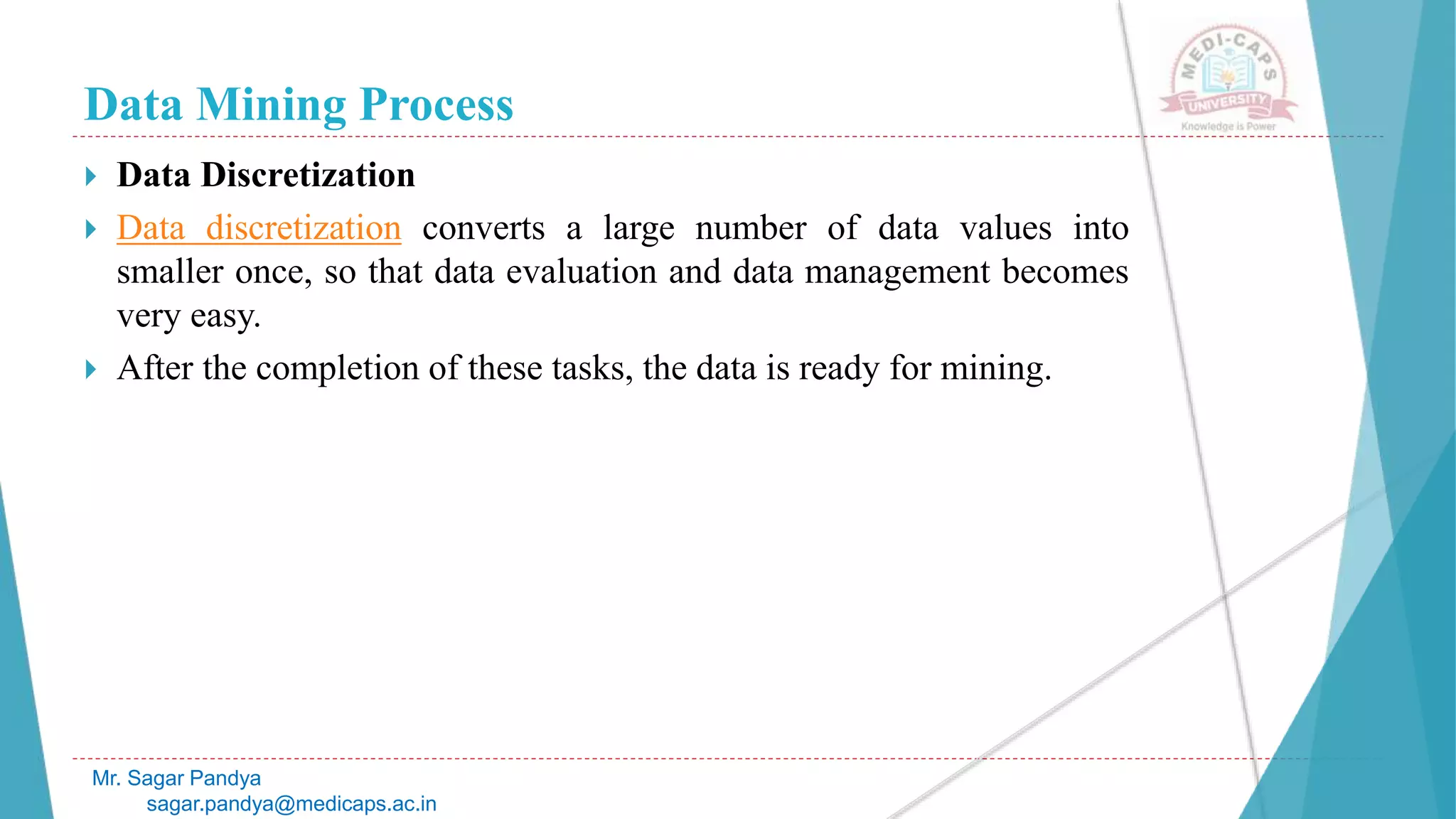 Data Mining Process
Mr. Sagar Pandya
sagar.pandya@medicaps.ac.in
 Data Discretization
 Data discretization converts a large number of data values into
smaller once, so that data evaluation and data management becomes
very easy.
 After the completion of these tasks, the data is ready for mining.
 