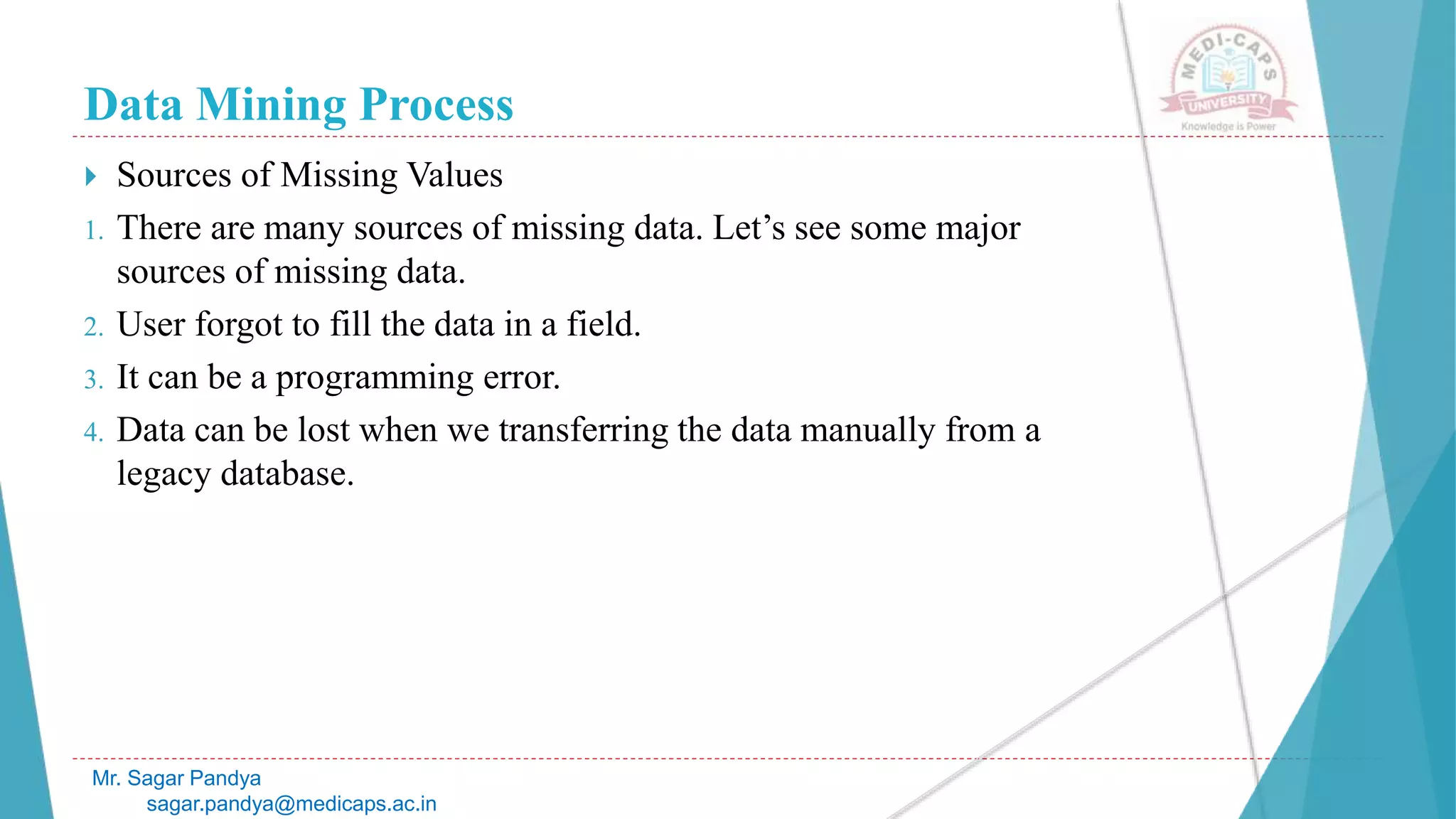 Data Mining Process
Mr. Sagar Pandya
sagar.pandya@medicaps.ac.in
 Sources of Missing Values
1. There are many sources of missing data. Let’s see some major
sources of missing data.
2. User forgot to fill the data in a field.
3. It can be a programming error.
4. Data can be lost when we transferring the data manually from a
legacy database.
 