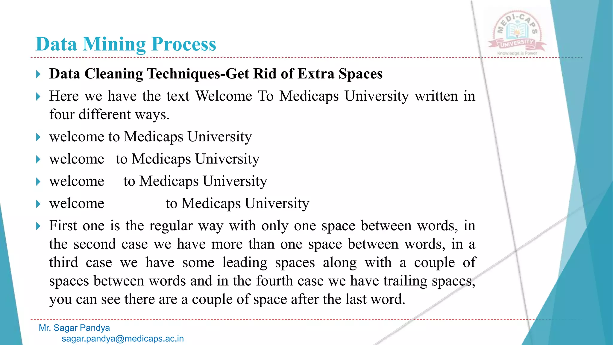 Data Mining Process
Mr. Sagar Pandya
sagar.pandya@medicaps.ac.in
 Data Cleaning Techniques-Get Rid of Extra Spaces
 Here we have the text Welcome To Medicaps University written in
four different ways.
 welcome to Medicaps University
 welcome to Medicaps University
 welcome to Medicaps University
 welcome to Medicaps University
 First one is the regular way with only one space between words, in
the second case we have more than one space between words, in a
third case we have some leading spaces along with a couple of
spaces between words and in the fourth case we have trailing spaces,
you can see there are a couple of space after the last word.
 