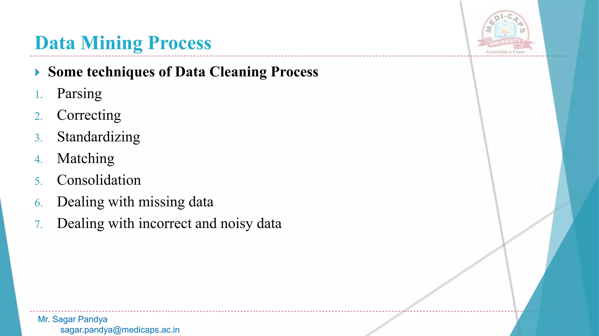 Data Mining Process
Mr. Sagar Pandya
sagar.pandya@medicaps.ac.in
 Some techniques of Data Cleaning Process
1. Parsing
2. Correcting
3. Standardizing
4. Matching
5. Consolidation
6. Dealing with missing data
7. Dealing with incorrect and noisy data
 