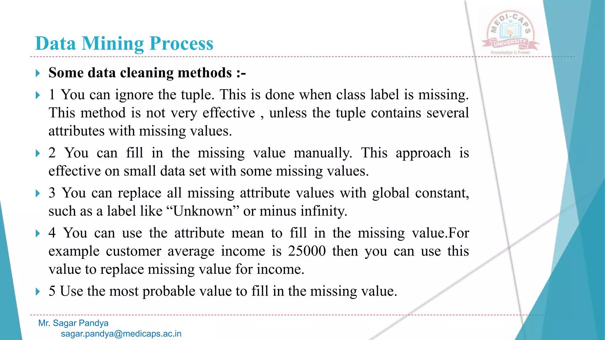 Data Mining Process
Mr. Sagar Pandya
sagar.pandya@medicaps.ac.in
 Some data cleaning methods :-
 1 You can ignore the tuple. This is done when class label is missing.
This method is not very effective , unless the tuple contains several
attributes with missing values.
 2 You can fill in the missing value manually. This approach is
effective on small data set with some missing values.
 3 You can replace all missing attribute values with global constant,
such as a label like “Unknown” or minus infinity.
 4 You can use the attribute mean to fill in the missing value.For
example customer average income is 25000 then you can use this
value to replace missing value for income.
 5 Use the most probable value to fill in the missing value.
 