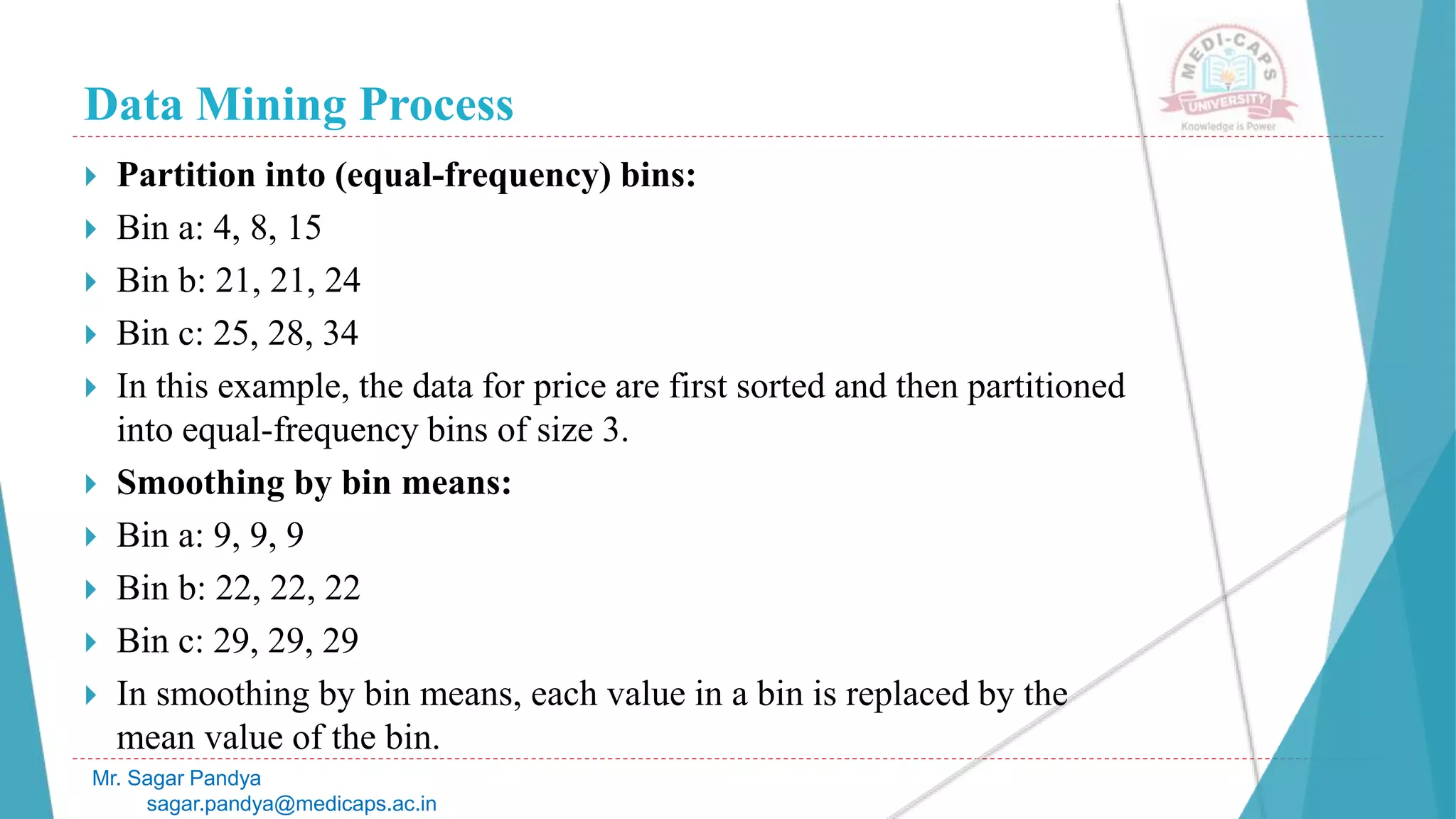 Data Mining Process
Mr. Sagar Pandya
sagar.pandya@medicaps.ac.in
 Partition into (equal-frequency) bins:
 Bin a: 4, 8, 15
 Bin b: 21, 21, 24
 Bin c: 25, 28, 34
 In this example, the data for price are first sorted and then partitioned
into equal-frequency bins of size 3.
 Smoothing by bin means:
 Bin a: 9, 9, 9
 Bin b: 22, 22, 22
 Bin c: 29, 29, 29
 In smoothing by bin means, each value in a bin is replaced by the
mean value of the bin.
 