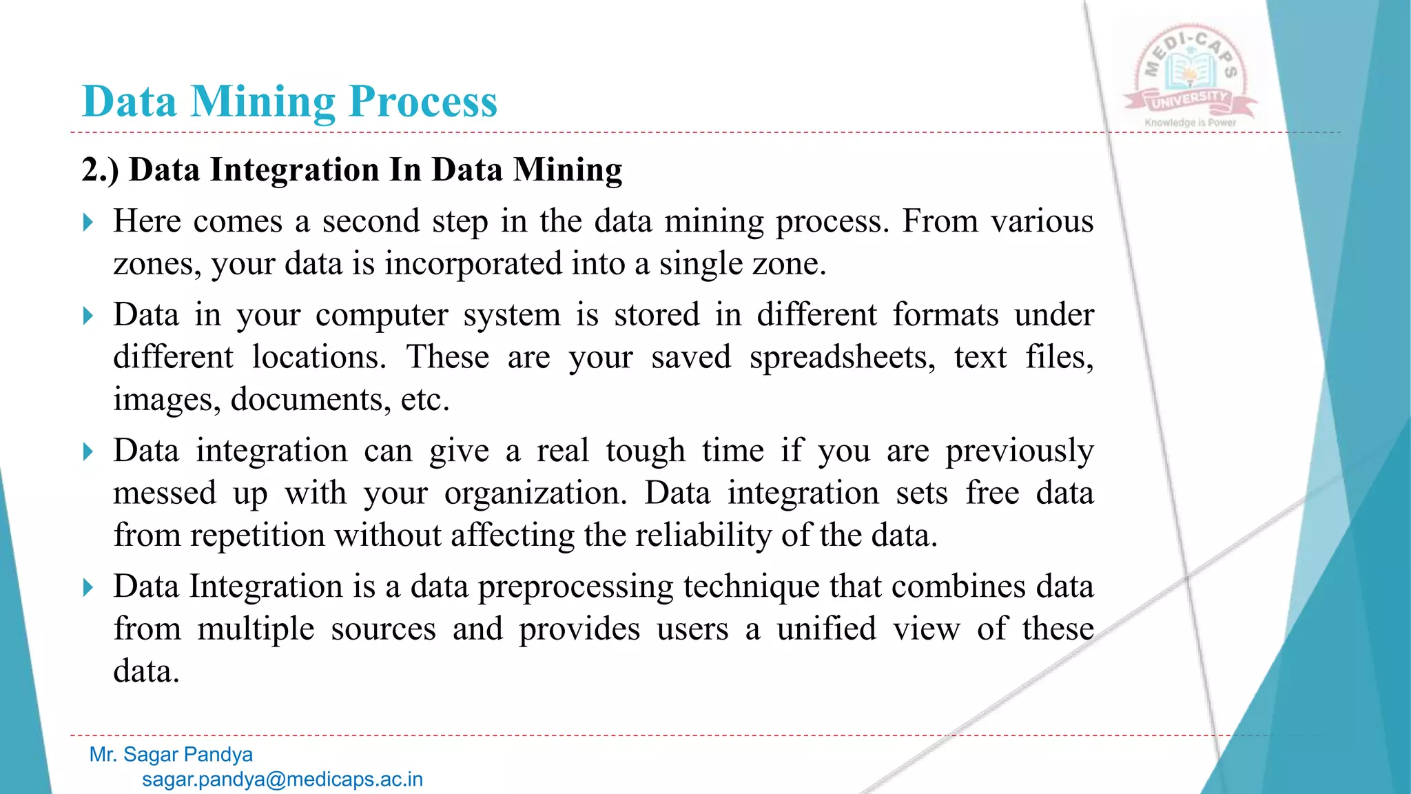 Data Mining Process
Mr. Sagar Pandya
sagar.pandya@medicaps.ac.in
2.) Data Integration In Data Mining
 Here comes a second step in the data mining process. From various
zones, your data is incorporated into a single zone.
 Data in your computer system is stored in different formats under
different locations. These are your saved spreadsheets, text files,
images, documents, etc.
 Data integration can give a real tough time if you are previously
messed up with your organization. Data integration sets free data
from repetition without affecting the reliability of the data.
 Data Integration is a data preprocessing technique that combines data
from multiple sources and provides users a unified view of these
data.
 