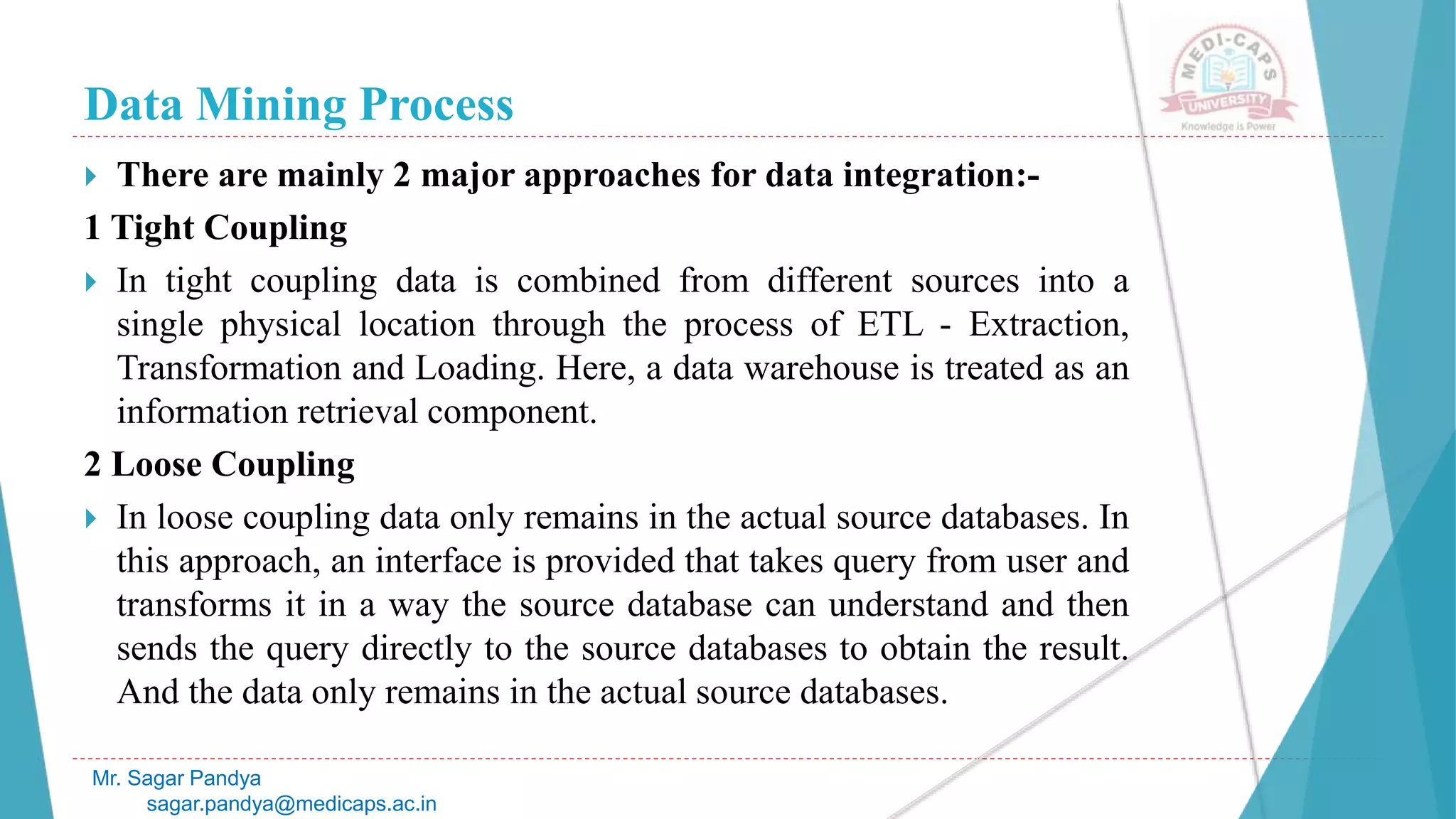 Data Mining Process
Mr. Sagar Pandya
sagar.pandya@medicaps.ac.in
 There are mainly 2 major approaches for data integration:-
1 Tight Coupling
 In tight coupling data is combined from different sources into a
single physical location through the process of ETL - Extraction,
Transformation and Loading. Here, a data warehouse is treated as an
information retrieval component.
2 Loose Coupling
 In loose coupling data only remains in the actual source databases. In
this approach, an interface is provided that takes query from user and
transforms it in a way the source database can understand and then
sends the query directly to the source databases to obtain the result.
And the data only remains in the actual source databases.
 