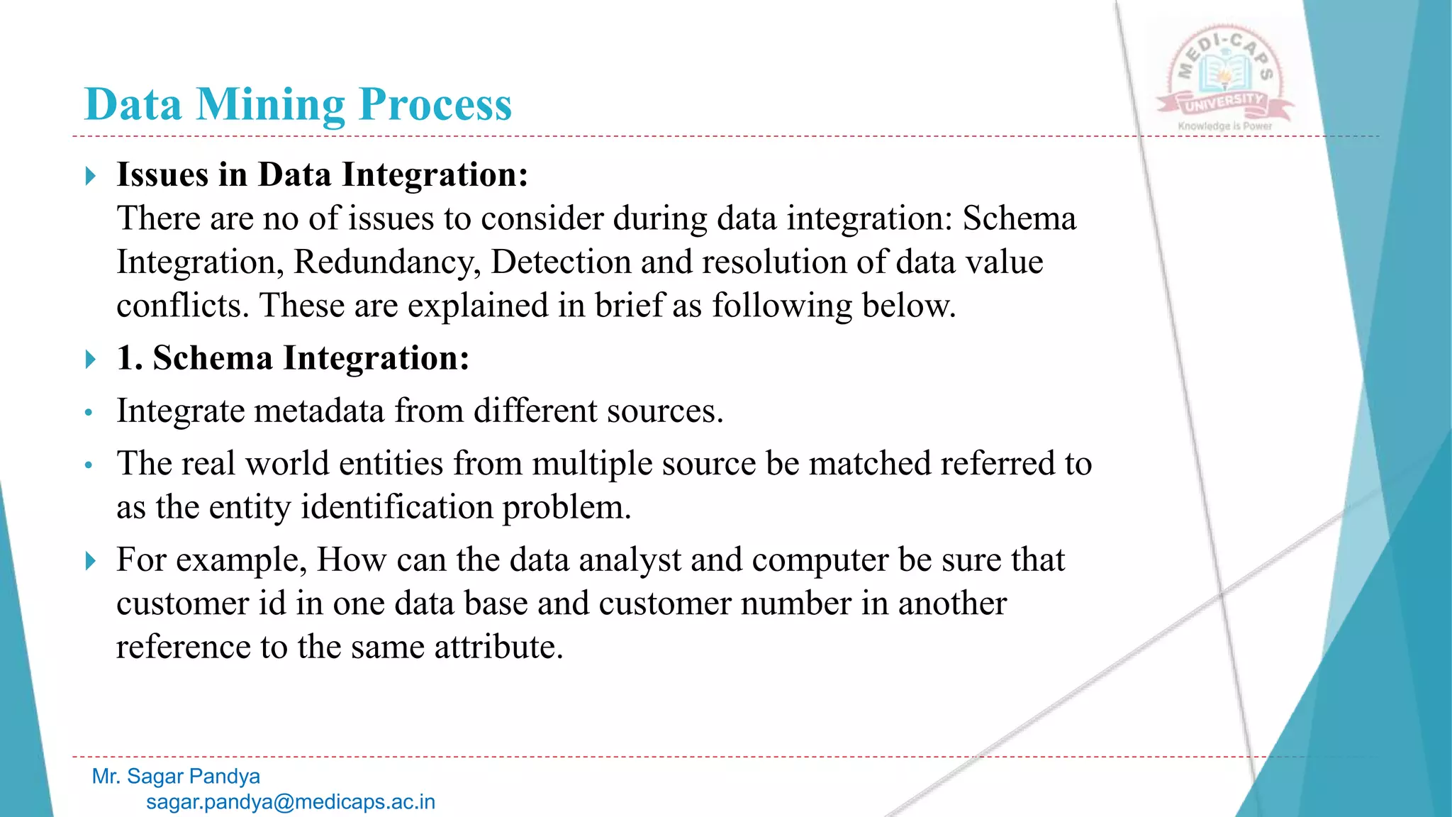 Data Mining Process
Mr. Sagar Pandya
sagar.pandya@medicaps.ac.in
 Issues in Data Integration:
There are no of issues to consider during data integration: Schema
Integration, Redundancy, Detection and resolution of data value
conflicts. These are explained in brief as following below.
 1. Schema Integration:
• Integrate metadata from different sources.
• The real world entities from multiple source be matched referred to
as the entity identification problem.
 For example, How can the data analyst and computer be sure that
customer id in one data base and customer number in another
reference to the same attribute.
 