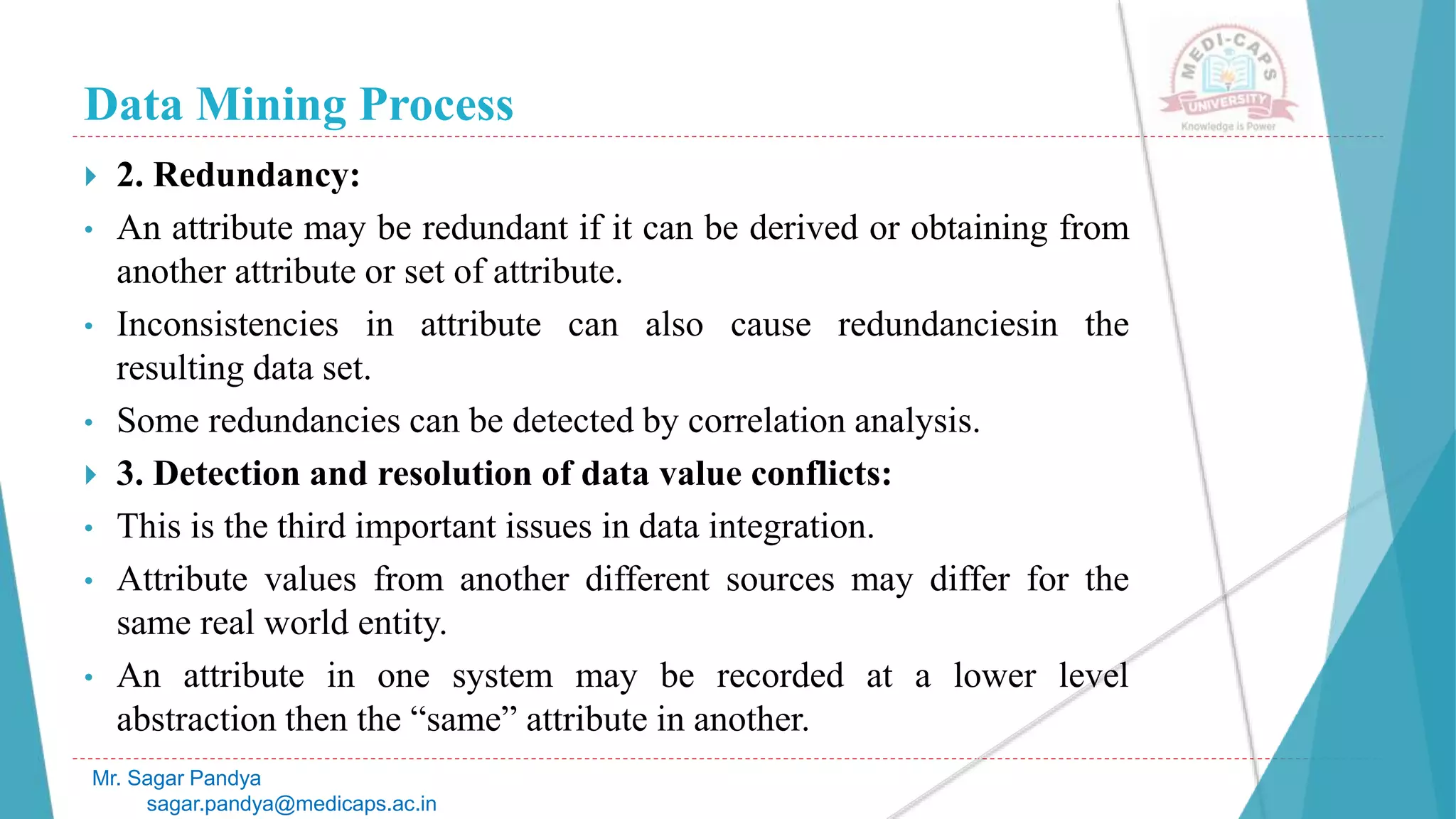 Data Mining Process
Mr. Sagar Pandya
sagar.pandya@medicaps.ac.in
 2. Redundancy:
• An attribute may be redundant if it can be derived or obtaining from
another attribute or set of attribute.
• Inconsistencies in attribute can also cause redundanciesin the
resulting data set.
• Some redundancies can be detected by correlation analysis.
 3. Detection and resolution of data value conflicts:
• This is the third important issues in data integration.
• Attribute values from another different sources may differ for the
same real world entity.
• An attribute in one system may be recorded at a lower level
abstraction then the “same” attribute in another.
 