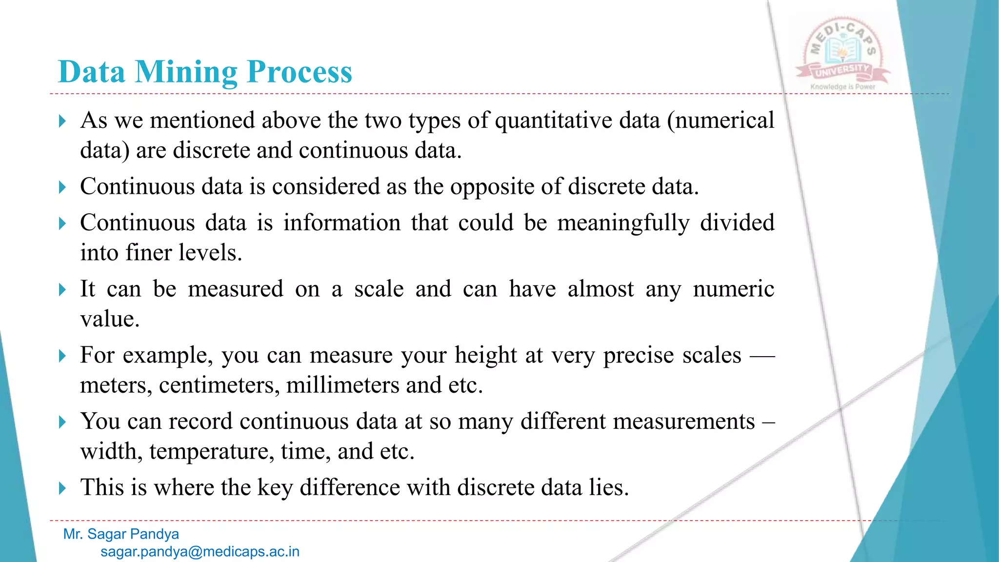Data Mining Process
Mr. Sagar Pandya
sagar.pandya@medicaps.ac.in
 As we mentioned above the two types of quantitative data (numerical
data) are discrete and continuous data.
 Continuous data is considered as the opposite of discrete data.
 Continuous data is information that could be meaningfully divided
into finer levels.
 It can be measured on a scale and can have almost any numeric
value.
 For example, you can measure your height at very precise scales —
meters, centimeters, millimeters and etc.
 You can record continuous data at so many different measurements –
width, temperature, time, and etc.
 This is where the key difference with discrete data lies.
 