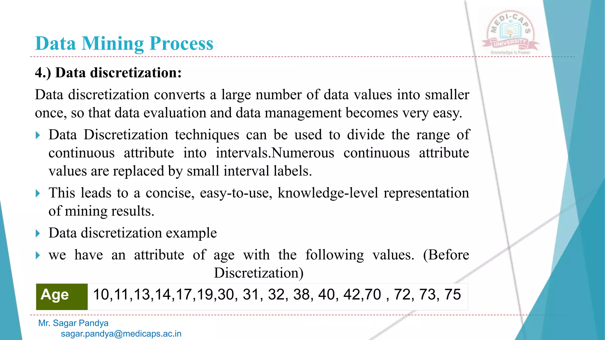 Data Mining Process
Mr. Sagar Pandya
sagar.pandya@medicaps.ac.in
4.) Data discretization:
Data discretization converts a large number of data values into smaller
once, so that data evaluation and data management becomes very easy.
 Data Discretization techniques can be used to divide the range of
continuous attribute into intervals.Numerous continuous attribute
values are replaced by small interval labels.
 This leads to a concise, easy-to-use, knowledge-level representation
of mining results.
 Data discretization example
 we have an attribute of age with the following values. (Before
Discretization)
Age 10,11,13,14,17,19,30, 31, 32, 38, 40, 42,70 , 72, 73, 75
 